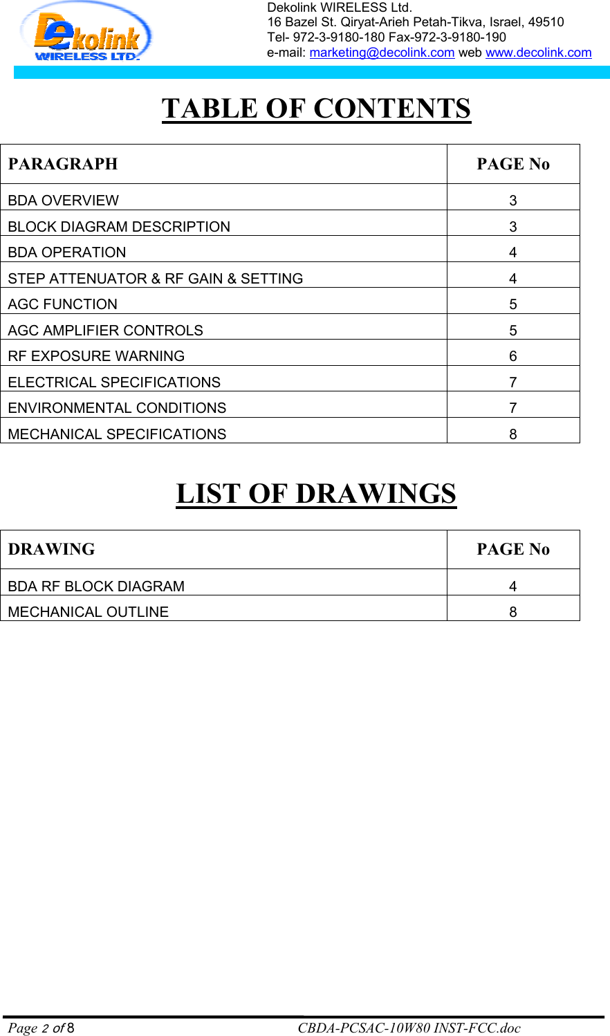 Dekolink WIRELESS Ltd. 16 Bazel St. Qiryat-Arieh Petah-Tikva, Israel, 49510 Tel- 972-3-9180-180 Fax-972-3- 190-9180  e-mail: marketing@decolink.com web www.decolink.com   TABLE OF CONTENTS  PARAGRAPH PAGE No BDA OVERVIEW 3 BLOCK DIAGRAM DESCRIPTION 3 BDA OPERATION 4 STEP ATTENUATOR &amp; RF GAIN &amp; SETTING 4 AGC FUNCTION 5 AGC AMPLIFIER CONTROLS 5 RF EXPOSURE WARNING  6 ELECTRICAL SPECIFICATIONS 7 ENVIRONMENTAL CONDITIONS  7 MECHANICAL SPECIFICATIONS 8  LIST OF DRAWINGS  DRAWING PAGE No BDA RF BLOCK DIAGRAM  4 MECHANICAL OUTLINE 8  Page 2 of 8                                                        CBDA-PCSAC-10W80 INST-FCC.doc 