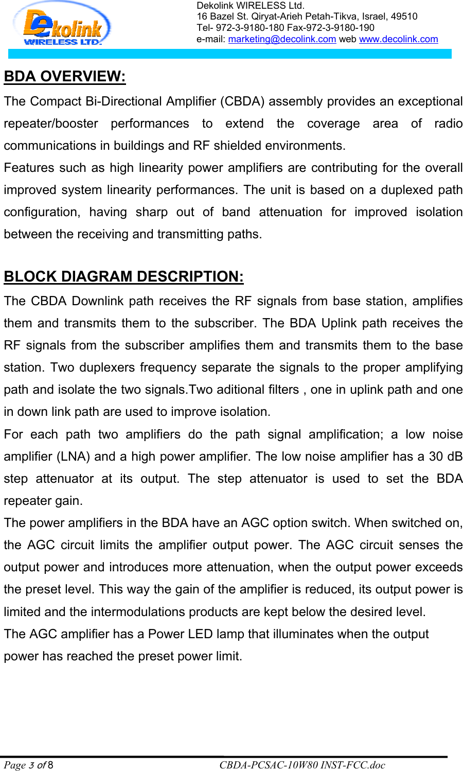 Dekolink WIRELESS Ltd. 16 Bazel St. Qiryat-Arieh Petah-Tikva, Israel, 49510 Tel- 972-3-9180-180 Fax-972-3- 190-9180  e-mail: marketing@decolink.com web www.decolink.com   :WBDA OVERVIE The Compact Bi-Directional Amplifier (CBDA) assembly provides an exceptional repeater/booster performances to extend the coverage area of radio communications in buildings and RF shielded environments.  Features such as high linearity power amplifiers are contributing for the overall improved system linearity performances. The unit is based on a duplexed path configuration, having sharp out of band attenuation for improved isolation between the receiving and transmitting paths.  :BLOCK DIAGRAM DESCRIPTION The CBDA Downlink path receives the RF signals from base station, amplifies them and transmits them to the subscriber. The BDA Uplink path receives the RF signals from the subscriber amplifies them and transmits them to the base station. Two duplexers frequency separate the signals to the proper amplifying path and isolate the two signals.Two aditional filters , one in uplink path and one in down link path are used to improve isolation. For each path two amplifiers do the path signal amplification; a low noise amplifier (LNA) and a high power amplifier. The low noise amplifier has a 30 dB step attenuator at its output. The step attenuator is used to set the BDA  repeater gain. The power amplifiers in the BDA have an AGC option switch. When switched on, the AGC circuit limits the amplifier output power. The AGC circuit senses the output power and introduces more attenuation, when the output power exceeds the preset level. This way the gain of the amplifier is reduced, its output power is limited and the intermodulations products are kept below the desired level. The AGC amplifier has a Power LED lamp that illuminates when the output power has reached the preset power limit.     Page 3 of 8                                                        CBDA-PCSAC-10W80 INST-FCC.doc 
