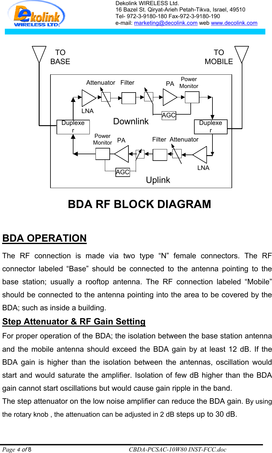 Dekolink WIRELESS Ltd. 16 Bazel St. Qiryat-Arieh Petah-Tikva, Israel, 49510 Tel- 972-3-9180-180 Fax-972-3- 190-9180  e-mail: marketing@decolink.com web www.decolink.com   DuplexerDownlinkDuplexerUplinkLNAFilter  AttenuatorPowerMonitor PAAGCLNAAttenuator   Filter PowerMonitorPAAGCBDA RF BLOCK DIAGRAMTOBASETOMOBILE  BDA OPERATION  The RF connection is made via two type “N” female connectors. The RF connector labeled “Base” should be connected to the antenna pointing to the base station; usually a rooftop antenna. The RF connection labeled “Mobile” should be connected to the antenna pointing into the area to be covered by the BDA; such as inside a building. Step Attenuator &amp; RF Gain Setting For proper operation of the BDA; the isolation between the base station antenna and the mobile antenna should exceed the BDA gain by at least 12 dB. If the BDA gain is higher than the isolation between the antennas, oscillation would start and would saturate the amplifier. Isolation of few dB higher than the BDA gain cannot start oscillations but would cause gain ripple in the band. The step attenuator on the low noise amplifier can reduce the BDA gain. By using the rotary knob , the attenuation can be adjusted in 2 dB steps up to 30 dB. Page 4 of 8                                                        CBDA-PCSAC-10W80 INST-FCC.doc 