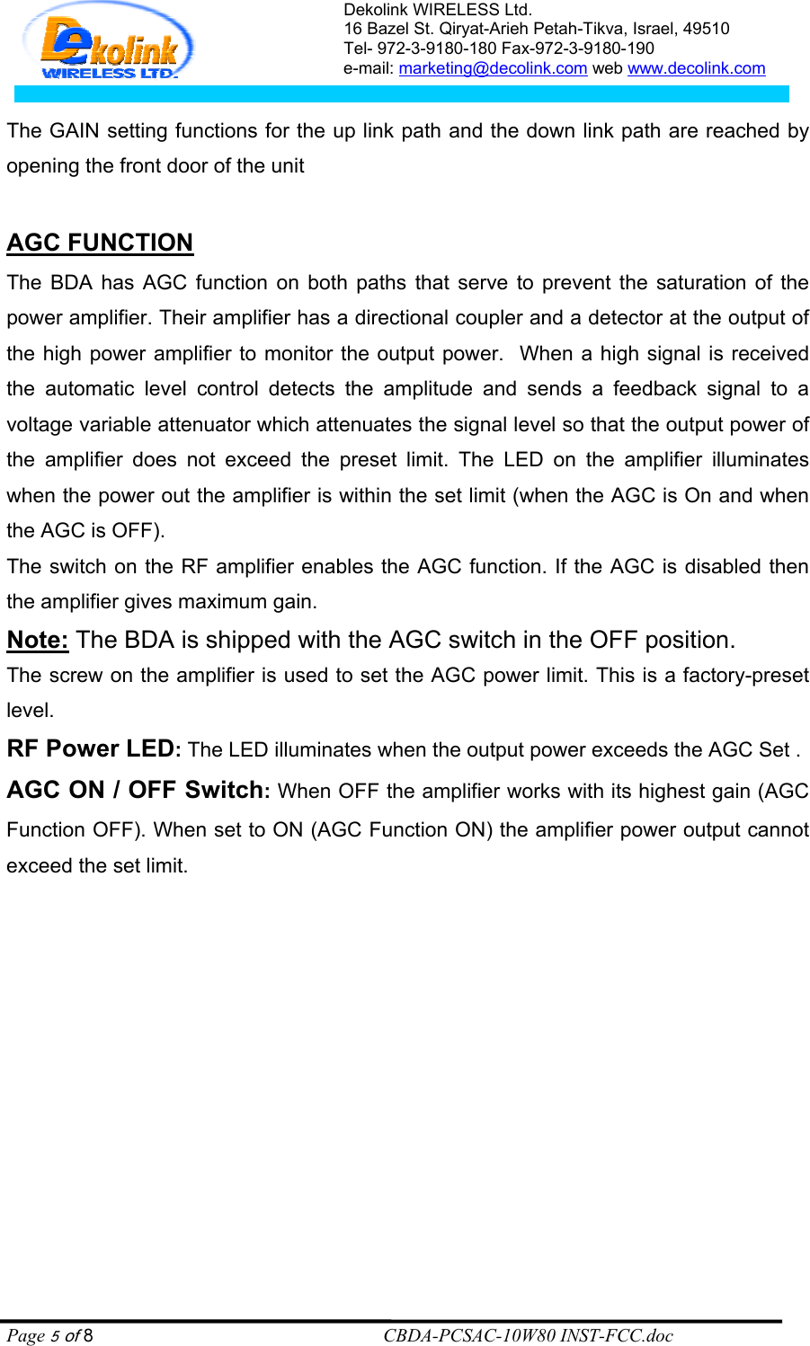 Dekolink WIRELESS Ltd. 16 Bazel St. Qiryat-Arieh Petah-Tikva, Israel, 49510 Tel- 972-3-9180-180 Fax-972-3- 190-9180  e-mail: marketing@decolink.com web www.decolink.com   The GAIN setting functions for the up link path and the down link path are reached by opening the front door of the unit   AGC FUNCTION    The BDA has AGC function on both paths that serve to prevent the saturation of the power amplifier. Their amplifier has a directional coupler and a detector at the output of the high power amplifier to monitor the output power.  When a high signal is received the automatic level control detects the amplitude and sends a feedback signal to a voltage variable attenuator which attenuates the signal level so that the output power of the amplifier does not exceed the preset limit. The LED on the amplifier illuminates when the power out the amplifier is within the set limit (when the AGC is On and when the AGC is OFF). The switch on the RF amplifier enables the AGC function. If the AGC is disabled then the amplifier gives maximum gain. Note: The BDA is shipped with the AGC switch in the OFF position.   The screw on the amplifier is used to set the AGC power limit. This is a factory-preset level. RF Power LED: The LED illuminates when the output power exceeds the AGC Set . AGC ON / OFF Switch: When OFF the amplifier works with its highest gain (AGC Function OFF). When set to ON (AGC Function ON) the amplifier power output cannot exceed the set limit.   Page 5 of 8                                                        CBDA-PCSAC-10W80 INST-FCC.doc 