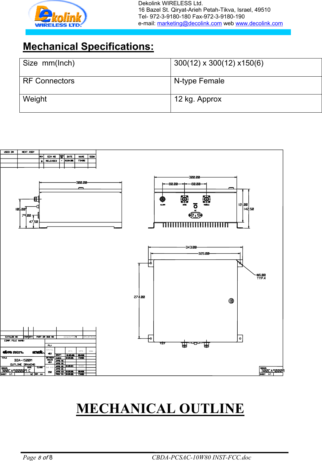 Dekolink WIRELESS Ltd. 16 Bazel St. Qiryat-Arieh Petah-Tikva, Israel, 49510 Tel- 972-3-9180-180 Fax-972-3- 190-9180  e-mail: marketing@decolink.com web www.decolink.com   :Mechanical Specifications Size  mm(Inch) 300(12) x 300(12) x150(6) RF Connectors N-type FemaleWeight 12 kg. Approx                                  MECHANICAL OUTLINE    Page 8 of 8                                                        CBDA-PCSAC-10W80 INST-FCC.doc 