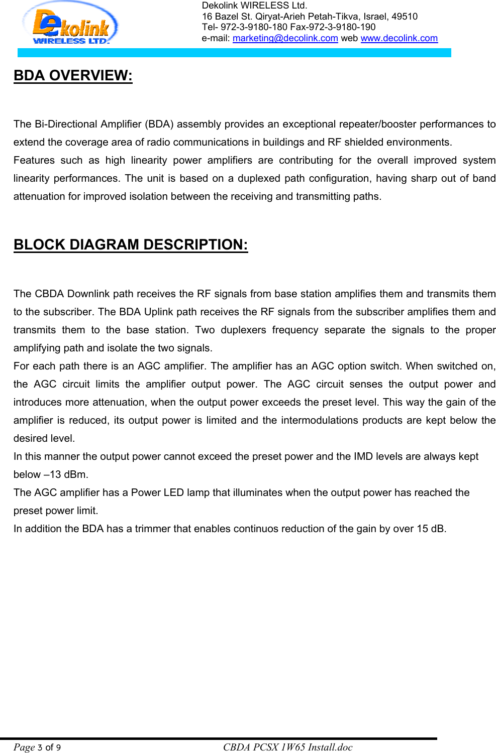 Dekolink WIRELESS Ltd. 16 Bazel St. Qiryat-Arieh Petah-Tikva, Israel, 49510 Tel- 972-3-9180-180 Fax-972-3- 190-9180  e-mail: marketing@decolink.com web www.decolink.com   BDA OVERVIEW:  The Bi-Directional Amplifier (BDA) assembly provides an exceptional repeater/booster performances to extend the coverage area of radio communications in buildings and RF shielded environments. Features such as high linearity power amplifiers are contributing for the overall improved system linearity performances. The unit is based on a duplexed path configuration, having sharp out of band attenuation for improved isolation between the receiving and transmitting paths.   BLOCK DIAGRAM DESCRIPTION:  The CBDA Downlink path receives the RF signals from base station amplifies them and transmits them to the subscriber. The BDA Uplink path receives the RF signals from the subscriber amplifies them and transmits them to the base station. Two duplexers frequency separate the signals to the proper amplifying path and isolate the two signals. For each path there is an AGC amplifier. The amplifier has an AGC option switch. When switched on, the AGC circuit limits the amplifier output power. The AGC circuit senses the output power and introduces more attenuation, when the output power exceeds the preset level. This way the gain of the amplifier is reduced, its output power is limited and the intermodulations products are kept below the desired level. In this manner the output power cannot exceed the preset power and the IMD levels are always kept below –13 dBm. The AGC amplifier has a Power LED lamp that illuminates when the output power has reached the preset power limit. In addition the BDA has a trimmer that enables continuos reduction of the gain by over 15 dB.  Page 3 of 9                                                        CBDA PCSX 1W65 Install.doc 