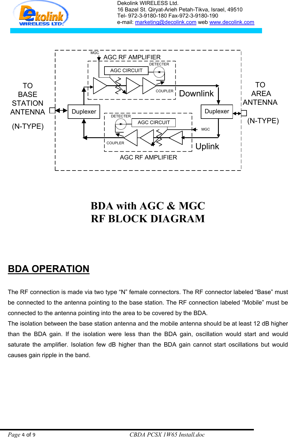 Dekolink WIRELESS Ltd. 16 Bazel St. Qiryat-Arieh Petah-Tikva, Israel, 49510 Tel- 972-3-9180-180 Fax-972-3- 190-9180  e-mail: marketing@decolink.com web www.decolink.com   DuplexerDownlinkDuplexerUplinkTOBASESTATIONANTENNATO AREAANTENNA(N-TYPE)(N-TYPE)AGC RF AMPLIFIERAGC CIRCUITDETECTERAGC CIRCUITDETECTERAGC RF AMPLIFIERCOUPLERCOUPLERMGCMGC  BDA with AGC &amp; MGC RF BLOCK DIAGRAM          BDA OPERATION   The RF connection is made via two type “N” female connectors. The RF connector labeled “Base” must be connected to the antenna pointing to the base station. The RF connection labeled “Mobile” must be connected to the antenna pointing into the area to be covered by the BDA. The isolation between the base station antenna and the mobile antenna should be at least 12 dB higher than the BDA gain. If the isolation were less than the BDA gain, oscillation would start and would saturate the amplifier. Isolation few dB higher than the BDA gain cannot start oscillations but would causes gain ripple in the band.  Page 4 of 9                                                        CBDA PCSX 1W65 Install.doc 