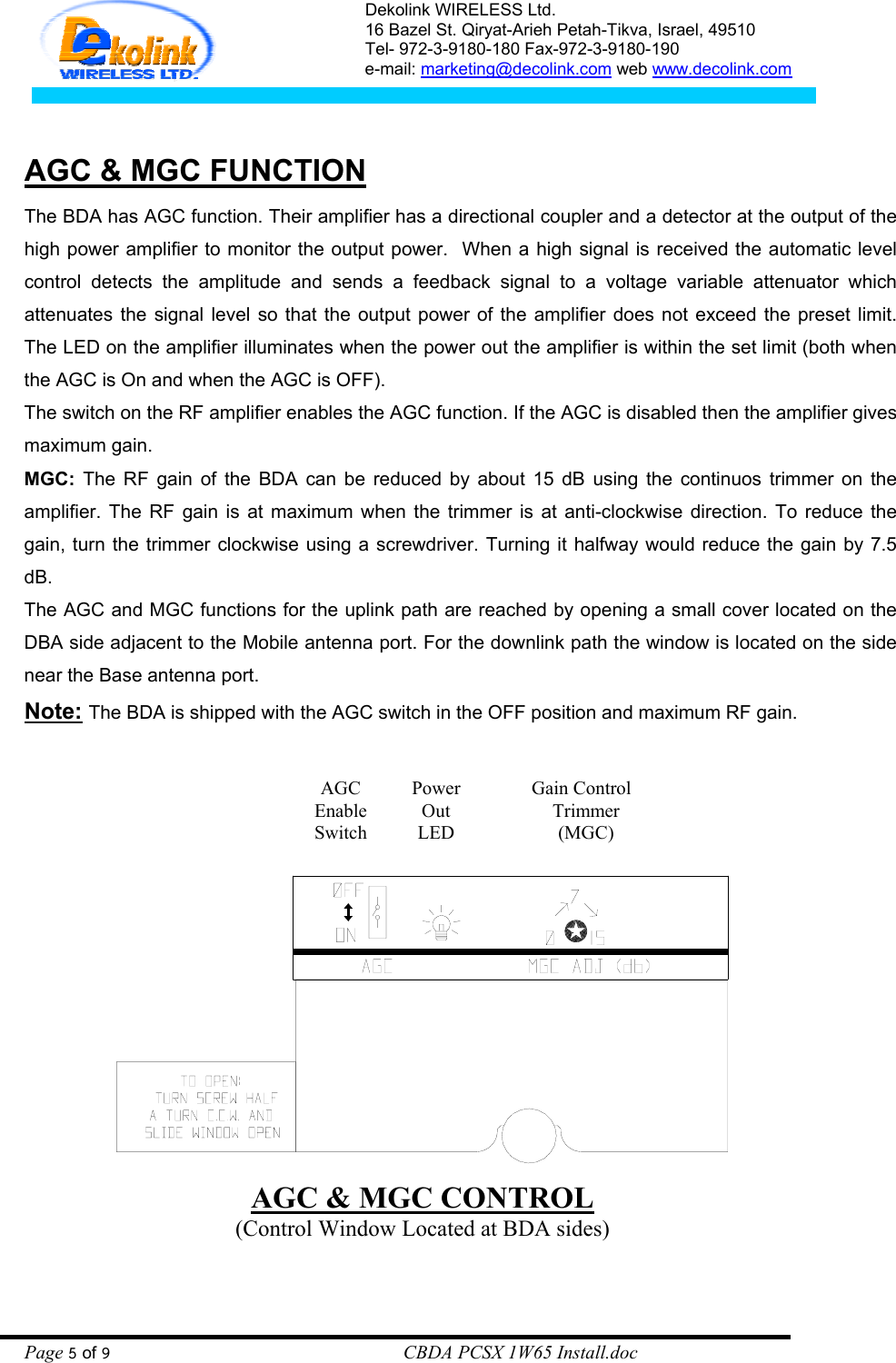 Dekolink WIRELESS Ltd. 16 Bazel St. Qiryat-Arieh Petah-Tikva, Israel, 49510 Tel- 972-3-9180-180 Fax-972-3- 190-9180  e-mail: marketing@decolink.com web www.decolink.com    AGC &amp; MGC FUNCTION    The BDA has AGC function. Their amplifier has a directional coupler and a detector at the output of the high power amplifier to monitor the output power.  When a high signal is received the automatic level control detects the amplitude and sends a feedback signal to a voltage variable attenuator which attenuates the signal level so that the output power of the amplifier does not exceed the preset limit. The LED on the amplifier illuminates when the power out the amplifier is within the set limit (both when the AGC is On and when the AGC is OFF). The switch on the RF amplifier enables the AGC function. If the AGC is disabled then the amplifier gives maximum gain. MGC: The RF gain of the BDA can be reduced by about 15 dB using the continuos trimmer on the amplifier. The RF gain is at maximum when the trimmer is at anti-clockwise direction. To reduce the gain, turn the trimmer clockwise using a screwdriver. Turning it halfway would reduce the gain by 7.5 dB. The AGC and MGC functions for the uplink path are reached by opening a small cover located on the DBA side adjacent to the Mobile antenna port. For the downlink path the window is located on the side near the Base antenna port.  Note: The BDA is shipped with the AGC switch in the OFF position and maximum RF gain.   AGC &amp; MGC CONTROL (Control Window Located at BDA sides) Gain Control  Trimmer (MGC) Power Out LED AGC Enable Switch Page 5 of 9                                                        CBDA PCSX 1W65 Install.doc 