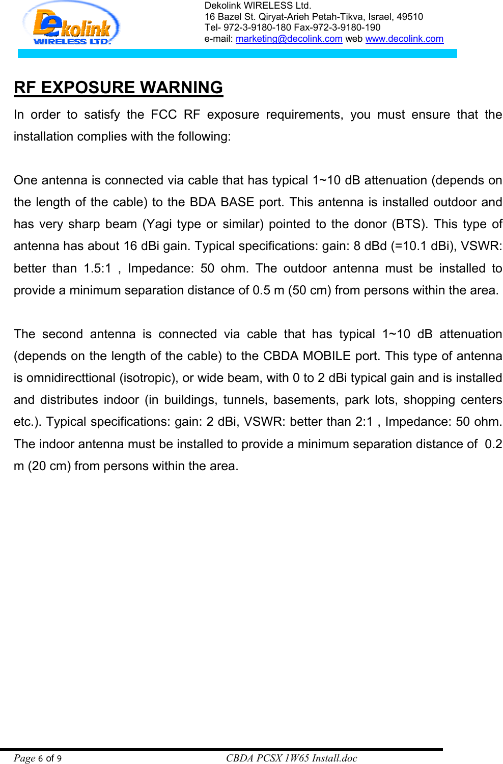 Dekolink WIRELESS Ltd. 16 Bazel St. Qiryat-Arieh Petah-Tikva, Israel, 49510 Tel- 972-3-9180-180 Fax-972-3- 190-9180  e-mail: marketing@decolink.com web www.decolink.com    RF EXPOSURE WARNING In order to satisfy the FCC RF exposure requirements, you must ensure that the installation complies with the following:  One antenna is connected via cable that has typical 1~10 dB attenuation (depends on the length of the cable) to the BDA BASE port. This antenna is installed outdoor and has very sharp beam (Yagi type or similar) pointed to the donor (BTS). This type of antenna has about 16 dBi gain. Typical specifications: gain: 8 dBd (=10.1 dBi), VSWR: better than 1.5:1 , Impedance: 50 ohm. The outdoor antenna must be installed to provide a minimum separation distance of 0.5 m (50 cm) from persons within the area.  The second antenna is connected via cable that has typical 1~10 dB attenuation (depends on the length of the cable) to the CBDA MOBILE port. This type of antenna is omnidirecttional (isotropic), or wide beam, with 0 to 2 dBi typical gain and is installed and distributes indoor (in buildings, tunnels, basements, park lots, shopping centers etc.). Typical specifications: gain: 2 dBi, VSWR: better than 2:1 , Impedance: 50 ohm. The indoor antenna must be installed to provide a minimum separation distance of  0.2 m (20 cm) from persons within the area. Page 6 of 9                                                        CBDA PCSX 1W65 Install.doc 