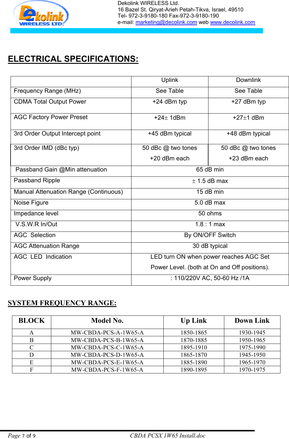 Dekolink WIRELESS Ltd. 16 Bazel St. Qiryat-Arieh Petah-Tikva, Israel, 49510 Tel- 972-3-9180-180 Fax-972-3- 190-9180  e-mail: marketing@decolink.com web www.decolink.com      ELECTRICAL SPECIFICATIONS:             Uplink  Downlink Frequency Range (MHz)  See Table  See Table CDMA Total Output Power  +24 dBm typ  +27 dBm typ  AGC Factory Power Preset   +24± 1dBm  +27±1 dBm  3rd Order Output Intercept point  +45 dBm typical  +48 dBm typical 3rd Order IMD (dBc typ)  50 dBc @ two tones +20 dBm each 50 dBc @ two tones +23 dBm each  Passband Gain @Min attenuation  65 dB min Passband Ripple  ± 1.5 dB max Manual Attenuation Range (Continuous)  15 dB min Noise Figure  5.0 dB max Impedance level  50 ohms  V.S.W.R In/Out  1.8 : 1 max AGC  Selection  By ON/OFF Switch AGC Attenuation Range   30 dB typical AGC  LED  Indication  LED turn ON when power reaches AGC Set Power Level. (both at On and Off positions). Power Supply   : 110/220V AC, 50-60 Hz /1A  SYSTEM FREQUENCY RANGE:  BLOCK  Model No.  Up Link  Down Link A MW-CBDA-PCS-A-1W65-A 1850-1865 1930-1945 B MW-CBDA-PCS-B-1W65-A 1870-1885 1950-1965 C MW-CBDA-PCS-C-1W65-A 1895-1910 1975-1990 D MW-CBDA-PCS-D-1W65-A 1865-1870 1945-1950 E MW-CBDA-PCS-E-1W65-A 1885-1890 1965-1970 F MW-CBDA-PCS-F-1W65-A 1890-1895 1970-1975  Page 7 of 9                                                        CBDA PCSX 1W65 Install.doc 