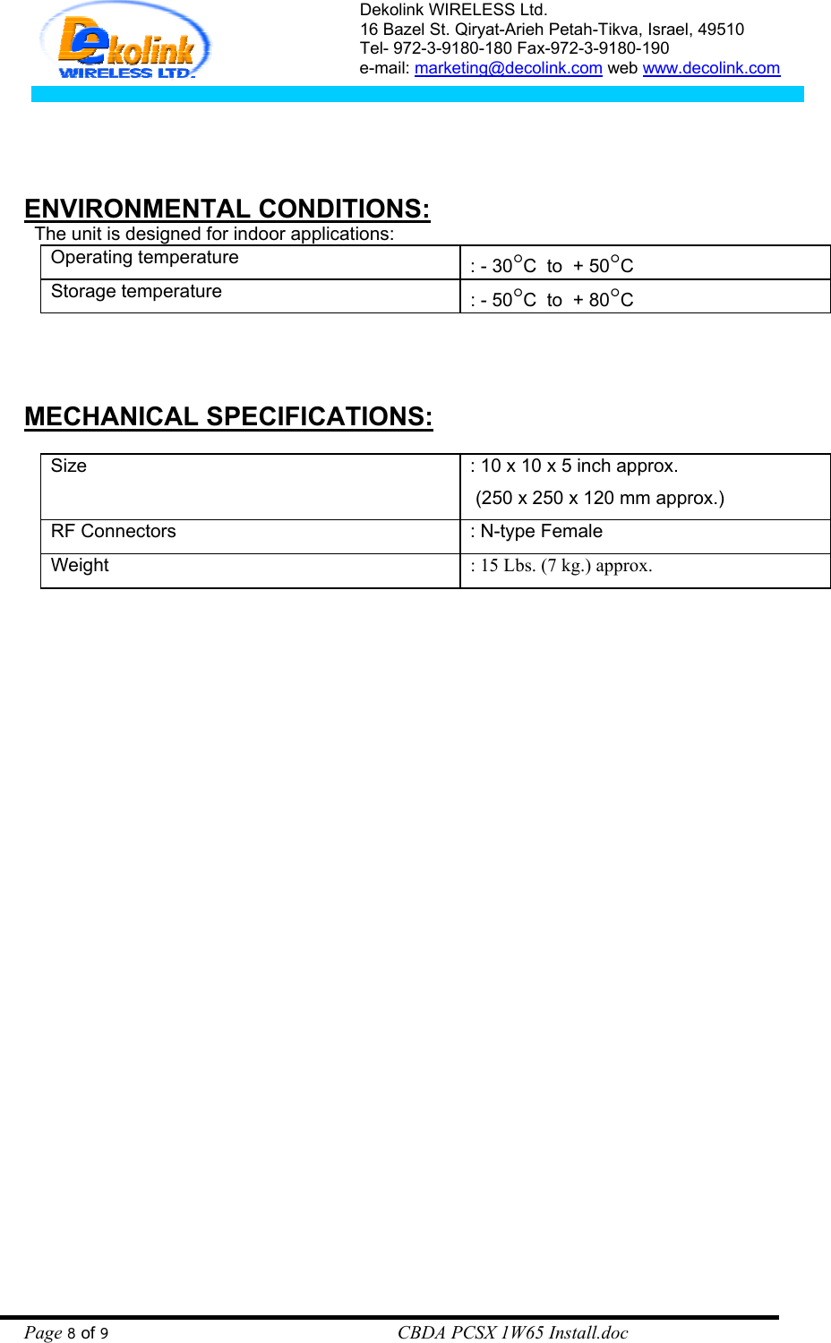 Dekolink WIRELESS Ltd. 16 Bazel St. Qiryat-Arieh Petah-Tikva, Israel, 49510 Tel- 972-3-9180-180 Fax-972-3- 190-9180  e-mail: marketing@decolink.com web www.decolink.com     ENVIRONMENTAL CONDITIONS:   The unit is designed for indoor applications:   Operating temperature    : - 30°C  to  + 50°C Storage temperature  : - 50°C  to  + 80°C    MECHANICAL SPECIFICATIONS:  Size    : 10 x 10 x 5 inch approx.  (250 x 250 x 120 mm approx.) RF Connectors  : N-type Female Weight  : 15 Lbs. (7 kg.) approx.  Page 8 of 9                                                        CBDA PCSX 1W65 Install.doc 
