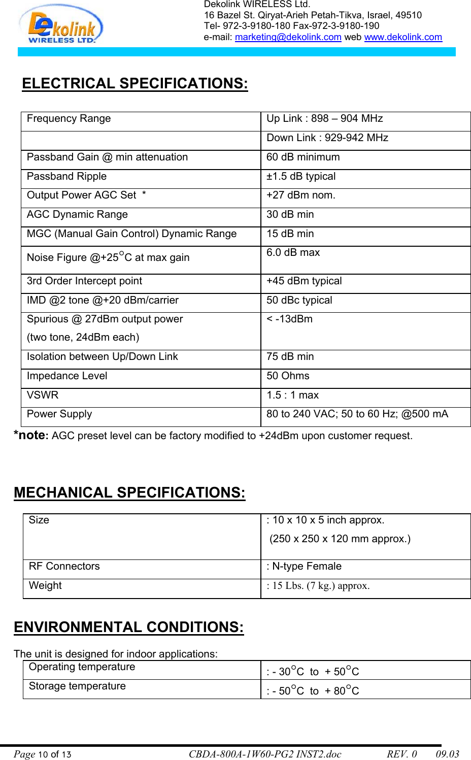 Dekolink WIRELESS Ltd. 16 Bazel St. Qiryat-Arieh Petah-Tikva, Israel, 49510 Tel- 972-3-9180-180 Fax-972-3- 190-9180  e-mail: marketing@dekolink.com web www.dekolink.com      ELECTRICAL SPECIFICATIONS:          Frequency Range   Up Link : 898 – 904 MHz   Down Link : 929-942 MHz Passband Gain @ min attenuation  60 dB minimum Passband Ripple  ±1.5 dB typical Output Power AGC Set  *  +27 dBm nom. AGC Dynamic Range  30 dB min MGC (Manual Gain Control) Dynamic Range  15 dB min  Noise Figure @+25°C at max gain  6.0 dB max 3rd Order Intercept point  +45 dBm typical  IMD @2 tone @+20 dBm/carrier  50 dBc typical  Spurious @ 27dBm output power (two tone, 24dBm each) &lt; -13dBm Isolation between Up/Down Link  75 dB min  Impedance Level  50 Ohms  VSWR   1.5 : 1 max Power Supply  80 to 240 VAC; 50 to 60 Hz; @500 mA *note: AGC preset level can be factory modified to +24dBm upon customer request.   MECHANICAL SPECIFICATIONS:  Size    : 10 x 10 x 5 inch approx.  (250 x 250 x 120 mm approx.) RF Connectors  : N-type Female Weight  : 15 Lbs. (7 kg.) approx.  ENVIRONMENTAL CONDITIONS:  The unit is designed for indoor applications:   Operating temperature    : - 30°C  to  + 50°C Storage temperature  : - 50°C  to  + 80°C  Page 10 of 13                                        CBDA-800A-1W60-PG2 INST2.doc                 REV. 0       09.03 