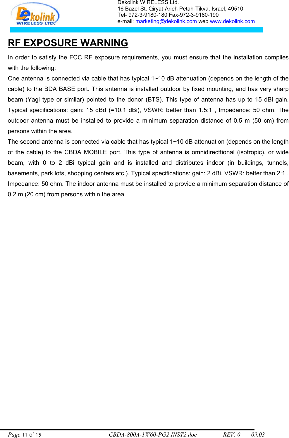 Dekolink WIRELESS Ltd. 16 Bazel St. Qiryat-Arieh Petah-Tikva, Israel, 49510 Tel- 972-3-9180-180 Fax-972-3- 190-9180  e-mail: marketing@dekolink.com web www.dekolink.com   RF EXPOSURE WARNING In order to satisfy the FCC RF exposure requirements, you must ensure that the installation complies with the following: One antenna is connected via cable that has typical 1~10 dB attenuation (depends on the length of the cable) to the BDA BASE port. This antenna is installed outdoor by fixed mounting, and has very sharp beam (Yagi type or similar) pointed to the donor (BTS). This type of antenna has up to 15 dBi gain. Typical specifications: gain: 15 dBd (=10.1 dBi), VSWR: better than 1.5:1 , Impedance: 50 ohm. The outdoor antenna must be installed to provide a minimum separation distance of 0.5 m (50 cm) from persons within the area. The second antenna is connected via cable that has typical 1~10 dB attenuation (depends on the length of the cable) to the CBDA MOBILE port. This type of antenna is omnidirecttional (isotropic), or wide beam, with 0 to 2 dBi typical gain and is installed and distributes indoor (in buildings, tunnels, basements, park lots, shopping centers etc.). Typical specifications: gain: 2 dBi, VSWR: better than 2:1 , Impedance: 50 ohm. The indoor antenna must be installed to provide a minimum separation distance of  0.2 m (20 cm) from persons within the area. Page 11 of 13                                        CBDA-800A-1W60-PG2 INST2.doc                 REV. 0       09.03 