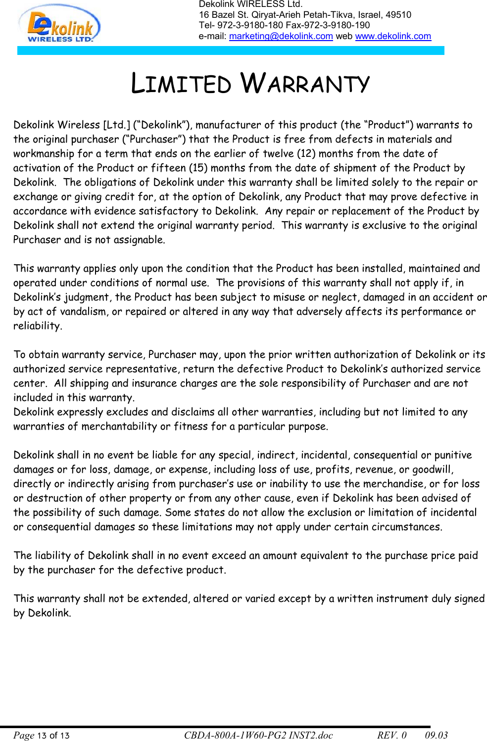Dekolink WIRELESS Ltd. 16 Bazel St. Qiryat-Arieh Petah-Tikva, Israel, 49510 Tel- 972-3-9180-180 Fax-972-3- 190-9180  e-mail: marketing@dekolink.com web www.dekolink.com   LIMITED WARRANTY  Dekolink Wireless [Ltd.] (“Dekolink”), manufacturer of this product (the “Product”) warrants to the original purchaser (“Purchaser”) that the Product is free from defects in materials and workmanship for a term that ends on the earlier of twelve (12) months from the date of activation of the Product or fifteen (15) months from the date of shipment of the Product by Dekolink.  The obligations of Dekolink under this warranty shall be limited solely to the repair or exchange or giving credit for, at the option of Dekolink, any Product that may prove defective in accordance with evidence satisfactory to Dekolink.  Any repair or replacement of the Product by Dekolink shall not extend the original warranty period.  This warranty is exclusive to the original Purchaser and is not assignable.  This warranty applies only upon the condition that the Product has been installed, maintained and operated under conditions of normal use.  The provisions of this warranty shall not apply if, in Dekolink’s judgment, the Product has been subject to misuse or neglect, damaged in an accident or by act of vandalism, or repaired or altered in any way that adversely affects its performance or reliability.  To obtain warranty service, Purchaser may, upon the prior written authorization of Dekolink or its authorized service representative, return the defective Product to Dekolink’s authorized service center.  All shipping and insurance charges are the sole responsibility of Purchaser and are not included in this warranty. Dekolink expressly excludes and disclaims all other warranties, including but not limited to any warranties of merchantability or fitness for a particular purpose.    Dekolink shall in no event be liable for any special, indirect, incidental, consequential or punitive damages or for loss, damage, or expense, including loss of use, profits, revenue, or goodwill, directly or indirectly arising from purchaser’s use or inability to use the merchandise, or for loss or destruction of other property or from any other cause, even if Dekolink has been advised of the possibility of such damage. Some states do not allow the exclusion or limitation of incidental or consequential damages so these limitations may not apply under certain circumstances.   The liability of Dekolink shall in no event exceed an amount equivalent to the purchase price paid by the purchaser for the defective product.  This warranty shall not be extended, altered or varied except by a written instrument duly signed by Dekolink.  Page 13 of 13                                        CBDA-800A-1W60-PG2 INST2.doc                 REV. 0       09.03 