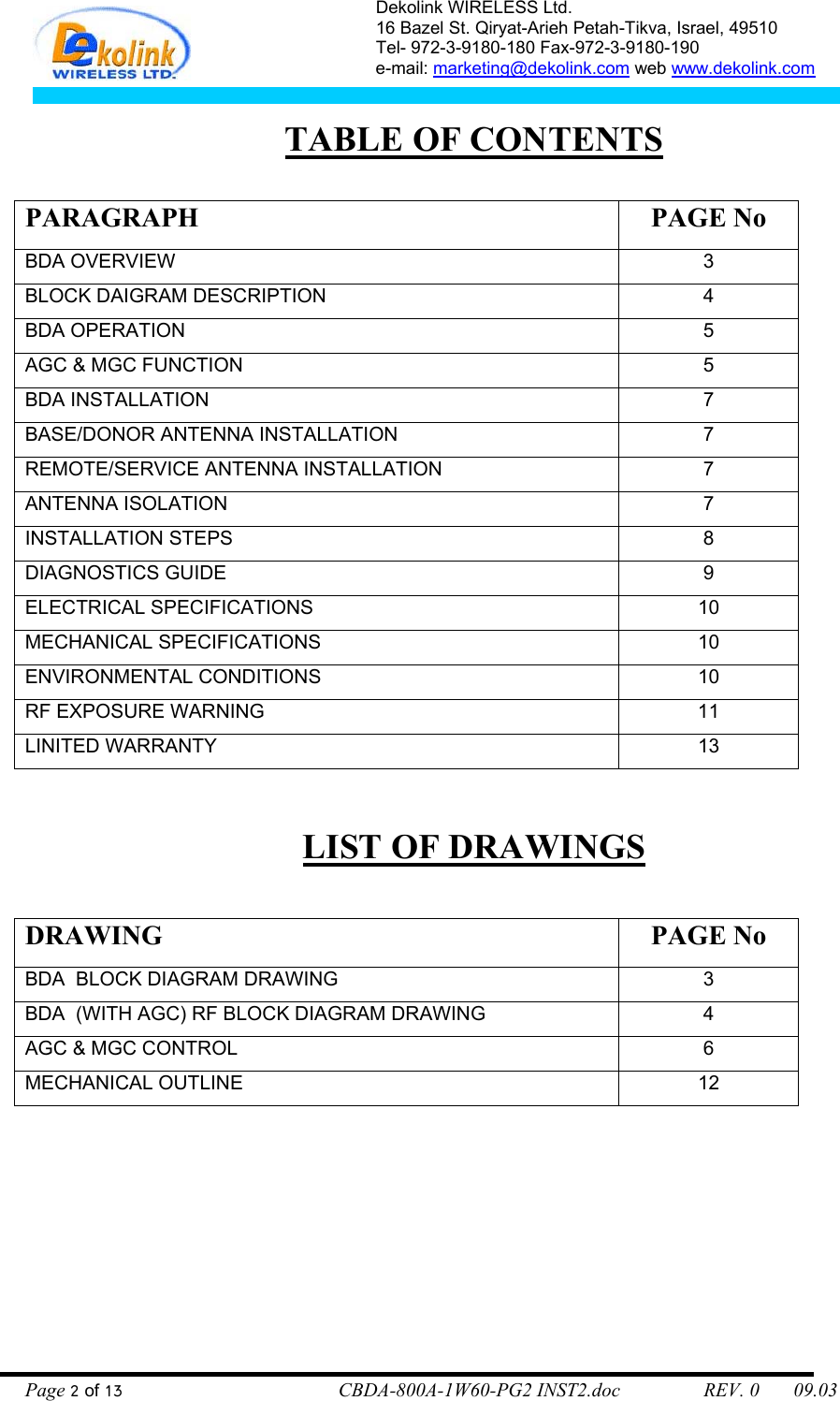 Dekolink WIRELESS Ltd. 16 Bazel St. Qiryat-Arieh Petah-Tikva, Israel, 49510 Tel- 972-3-9180-180 Fax-972-3- 190-9180  e-mail: marketing@dekolink.com web www.dekolink.com   TABLE OF CONTENTS  PARAGRAPH PAGE No BDA OVERVIEW 3 BLOCK DAIGRAM DESCRIPTION 4 BDA OPERATION 5 AGC &amp; MGC FUNCTION 5 BDA INSTALLATION  7 BASE/DONOR ANTENNA INSTALLATION  7 REMOTE/SERVICE ANTENNA INSTALLATION  7 ANTENNA ISOLATION  7 INSTALLATION STEPS  8 DIAGNOSTICS GUIDE  9 ELECTRICAL SPECIFICATIONS 10 MECHANICAL SPECIFICATIONS 10 ENVIRONMENTAL CONDITIONS 10 RF EXPOSURE WARNING  11 LINITED WARRANTY  13  LIST OF DRAWINGS  DRAWING PAGE No BDA  BLOCK DIAGRAM DRAWING  3 BDA  (WITH AGC) RF BLOCK DIAGRAM DRAWING  4 AGC &amp; MGC CONTROL 6 MECHANICAL OUTLINE 12  Page 2 of 13                                        CBDA-800A-1W60-PG2 INST2.doc                 REV. 0       09.03 
