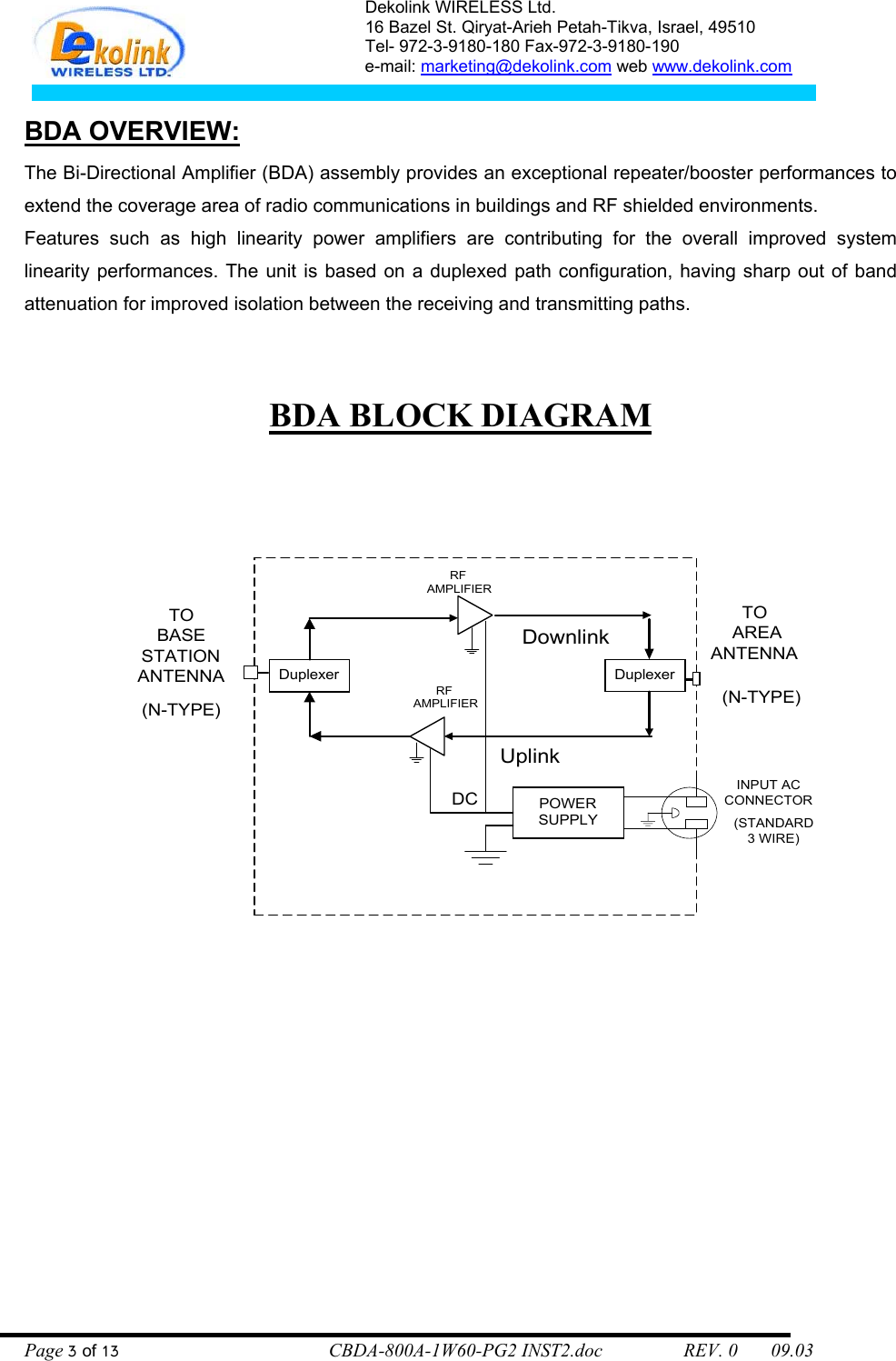 Dekolink WIRELESS Ltd. 16 Bazel St. Qiryat-Arieh Petah-Tikva, Israel, 49510 Tel- 972-3-9180-180 Fax-972-3- 190-9180  e-mail: marketing@dekolink.com web www.dekolink.com   BDA OVERVIEW: The Bi-Directional Amplifier (BDA) assembly provides an exceptional repeater/booster performances to extend the coverage area of radio communications in buildings and RF shielded environments. Features such as high linearity power amplifiers are contributing for the overall improved system linearity performances. The unit is based on a duplexed path configuration, having sharp out of band attenuation for improved isolation between the receiving and transmitting paths.    BDA BLOCK DIAGRAM    DuplexerRF AMPLIFIERDownlinkDuplexerUplinkRF AMPLIFIERTOBASESTATIONANTENNATO AREAANTENNAPOWERSUPPLY(N-TYPE)(N-TYPE)(STANDARD3 WIRE)INPUT ACCONNECTORDC Page 3 of 13                                        CBDA-800A-1W60-PG2 INST2.doc                 REV. 0       09.03 