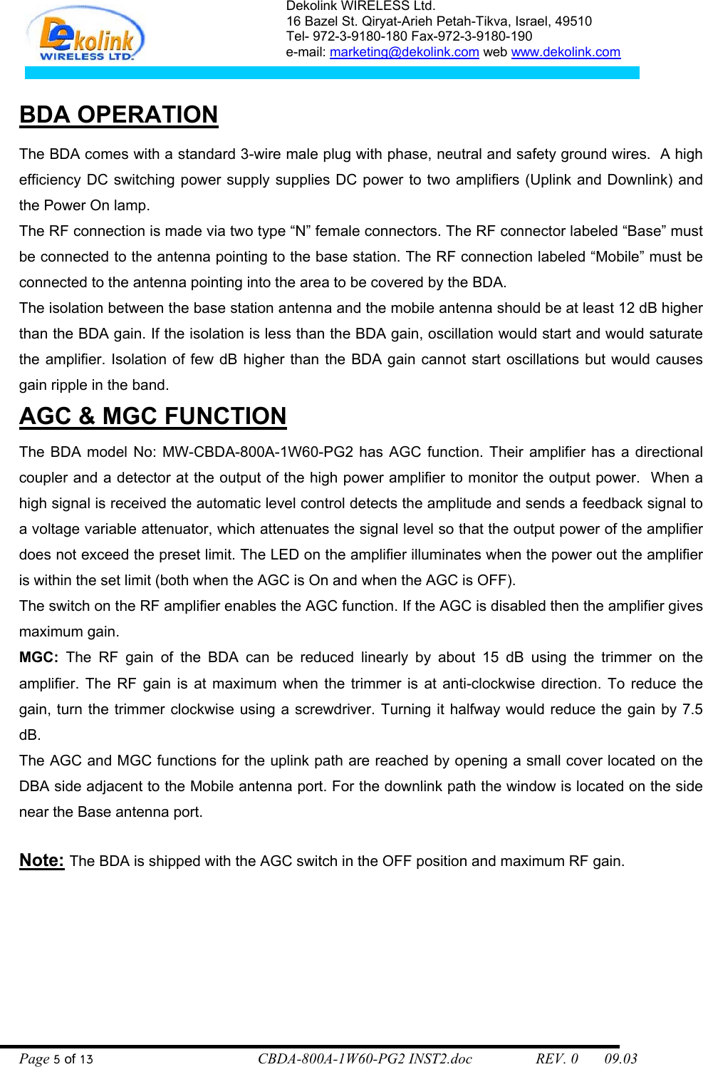 Dekolink WIRELESS Ltd. 16 Bazel St. Qiryat-Arieh Petah-Tikva, Israel, 49510 Tel- 972-3-9180-180 Fax-972-3- 190-9180  e-mail: marketing@dekolink.com web www.dekolink.com    BDA OPERATION  The BDA comes with a standard 3-wire male plug with phase, neutral and safety ground wires.  A high efficiency DC switching power supply supplies DC power to two amplifiers (Uplink and Downlink) and the Power On lamp.  The RF connection is made via two type “N” female connectors. The RF connector labeled “Base” must be connected to the antenna pointing to the base station. The RF connection labeled “Mobile” must be connected to the antenna pointing into the area to be covered by the BDA. The isolation between the base station antenna and the mobile antenna should be at least 12 dB higher than the BDA gain. If the isolation is less than the BDA gain, oscillation would start and would saturate the amplifier. Isolation of few dB higher than the BDA gain cannot start oscillations but would causes gain ripple in the band. AGC &amp; MGC FUNCTION    The BDA model No: MW-CBDA-800A-1W60-PG2 has AGC function. Their amplifier has a directional coupler and a detector at the output of the high power amplifier to monitor the output power.  When a high signal is received the automatic level control detects the amplitude and sends a feedback signal to a voltage variable attenuator, which attenuates the signal level so that the output power of the amplifier does not exceed the preset limit. The LED on the amplifier illuminates when the power out the amplifier is within the set limit (both when the AGC is On and when the AGC is OFF). The switch on the RF amplifier enables the AGC function. If the AGC is disabled then the amplifier gives maximum gain. MGC: The RF gain of the BDA can be reduced linearly by about 15 dB using the trimmer on the amplifier. The RF gain is at maximum when the trimmer is at anti-clockwise direction. To reduce the gain, turn the trimmer clockwise using a screwdriver. Turning it halfway would reduce the gain by 7.5 dB. The AGC and MGC functions for the uplink path are reached by opening a small cover located on the DBA side adjacent to the Mobile antenna port. For the downlink path the window is located on the side near the Base antenna port.     Note: The BDA is shipped with the AGC switch in the OFF position and maximum RF gain.   Page 5 of 13                                        CBDA-800A-1W60-PG2 INST2.doc                 REV. 0       09.03 