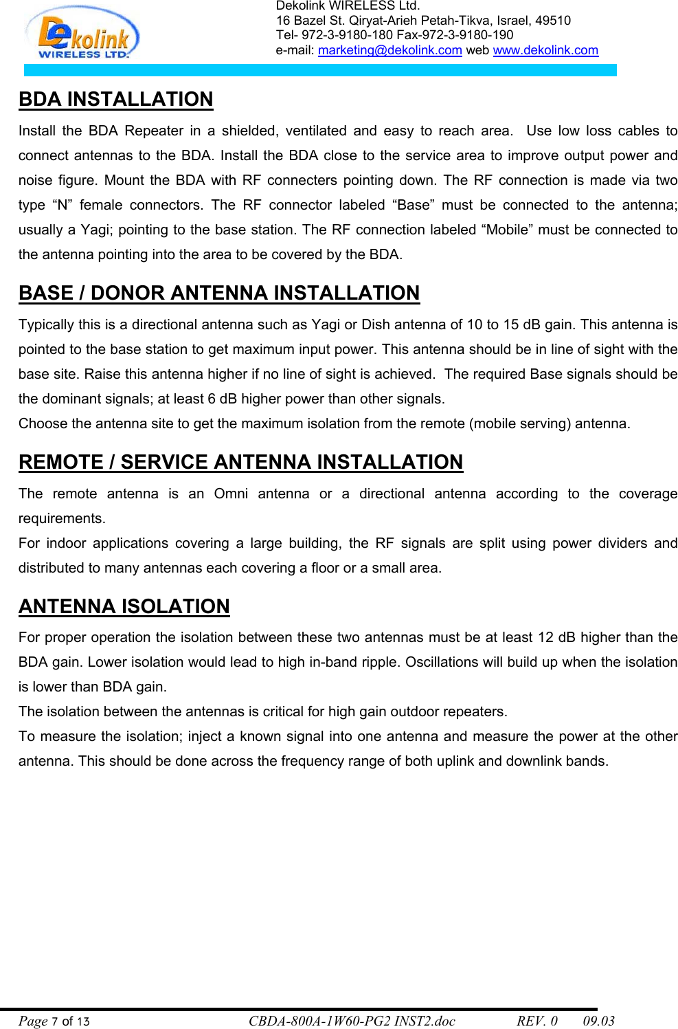 Dekolink WIRELESS Ltd. 16 Bazel St. Qiryat-Arieh Petah-Tikva, Israel, 49510 Tel- 972-3-9180-180 Fax-972-3- 190-9180  e-mail: marketing@dekolink.com web www.dekolink.com   BDA INSTALLATION Install the BDA Repeater in a shielded, ventilated and easy to reach area.  Use low loss cables to connect antennas to the BDA. Install the BDA close to the service area to improve output power and noise figure. Mount the BDA with RF connecters pointing down. The RF connection is made via two type “N” female connectors. The RF connector labeled “Base” must be connected to the antenna; usually a Yagi; pointing to the base station. The RF connection labeled “Mobile” must be connected to the antenna pointing into the area to be covered by the BDA.  BASE / DONOR ANTENNA INSTALLATION Typically this is a directional antenna such as Yagi or Dish antenna of 10 to 15 dB gain. This antenna is pointed to the base station to get maximum input power. This antenna should be in line of sight with the base site. Raise this antenna higher if no line of sight is achieved.  The required Base signals should be the dominant signals; at least 6 dB higher power than other signals. Choose the antenna site to get the maximum isolation from the remote (mobile serving) antenna.  REMOTE / SERVICE ANTENNA INSTALLATION The remote antenna is an Omni antenna or a directional antenna according to the coverage requirements.  For indoor applications covering a large building, the RF signals are split using power dividers and distributed to many antennas each covering a floor or a small area.   ANTENNA ISOLATION For proper operation the isolation between these two antennas must be at least 12 dB higher than the BDA gain. Lower isolation would lead to high in-band ripple. Oscillations will build up when the isolation is lower than BDA gain. The isolation between the antennas is critical for high gain outdoor repeaters. To measure the isolation; inject a known signal into one antenna and measure the power at the other antenna. This should be done across the frequency range of both uplink and downlink bands. Page 7 of 13                                        CBDA-800A-1W60-PG2 INST2.doc                 REV. 0       09.03 