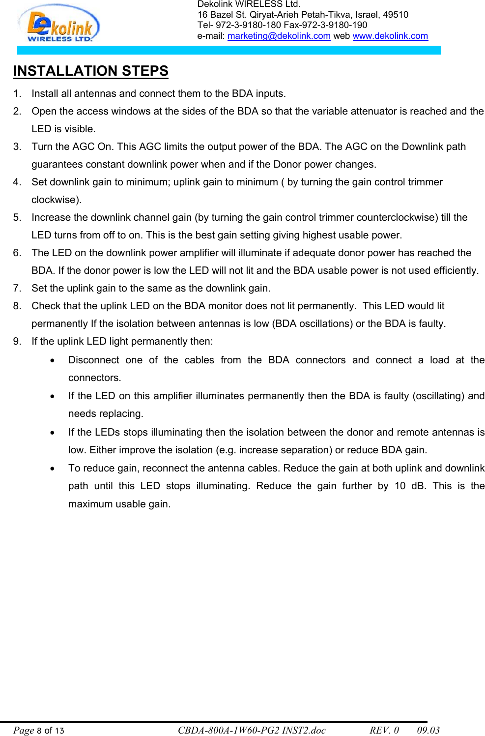 Dekolink WIRELESS Ltd. 16 Bazel St. Qiryat-Arieh Petah-Tikva, Israel, 49510 Tel- 972-3-9180-180 Fax-972-3- 190-9180  e-mail: marketing@dekolink.com web www.dekolink.com   INSTALLATION STEPS 1.  Install all antennas and connect them to the BDA inputs.  2.  Open the access windows at the sides of the BDA so that the variable attenuator is reached and the LED is visible. 3.  Turn the AGC On. This AGC limits the output power of the BDA. The AGC on the Downlink path guarantees constant downlink power when and if the Donor power changes. 4.  Set downlink gain to minimum; uplink gain to minimum ( by turning the gain control trimmer clockwise).  5.  Increase the downlink channel gain (by turning the gain control trimmer counterclockwise) till the LED turns from off to on. This is the best gain setting giving highest usable power. 6.  The LED on the downlink power amplifier will illuminate if adequate donor power has reached the BDA. If the donor power is low the LED will not lit and the BDA usable power is not used efficiently.  7.  Set the uplink gain to the same as the downlink gain.  8.  Check that the uplink LED on the BDA monitor does not lit permanently.  This LED would lit permanently If the isolation between antennas is low (BDA oscillations) or the BDA is faulty.  9.  If the uplink LED light permanently then:  •  Disconnect one of the cables from the BDA connectors and connect a load at the connectors.  •  If the LED on this amplifier illuminates permanently then the BDA is faulty (oscillating) and needs replacing. •  If the LEDs stops illuminating then the isolation between the donor and remote antennas is low. Either improve the isolation (e.g. increase separation) or reduce BDA gain. •  To reduce gain, reconnect the antenna cables. Reduce the gain at both uplink and downlink path until this LED stops illuminating. Reduce the gain further by 10 dB. This is the maximum usable gain.     Page 8 of 13                                        CBDA-800A-1W60-PG2 INST2.doc                 REV. 0       09.03 