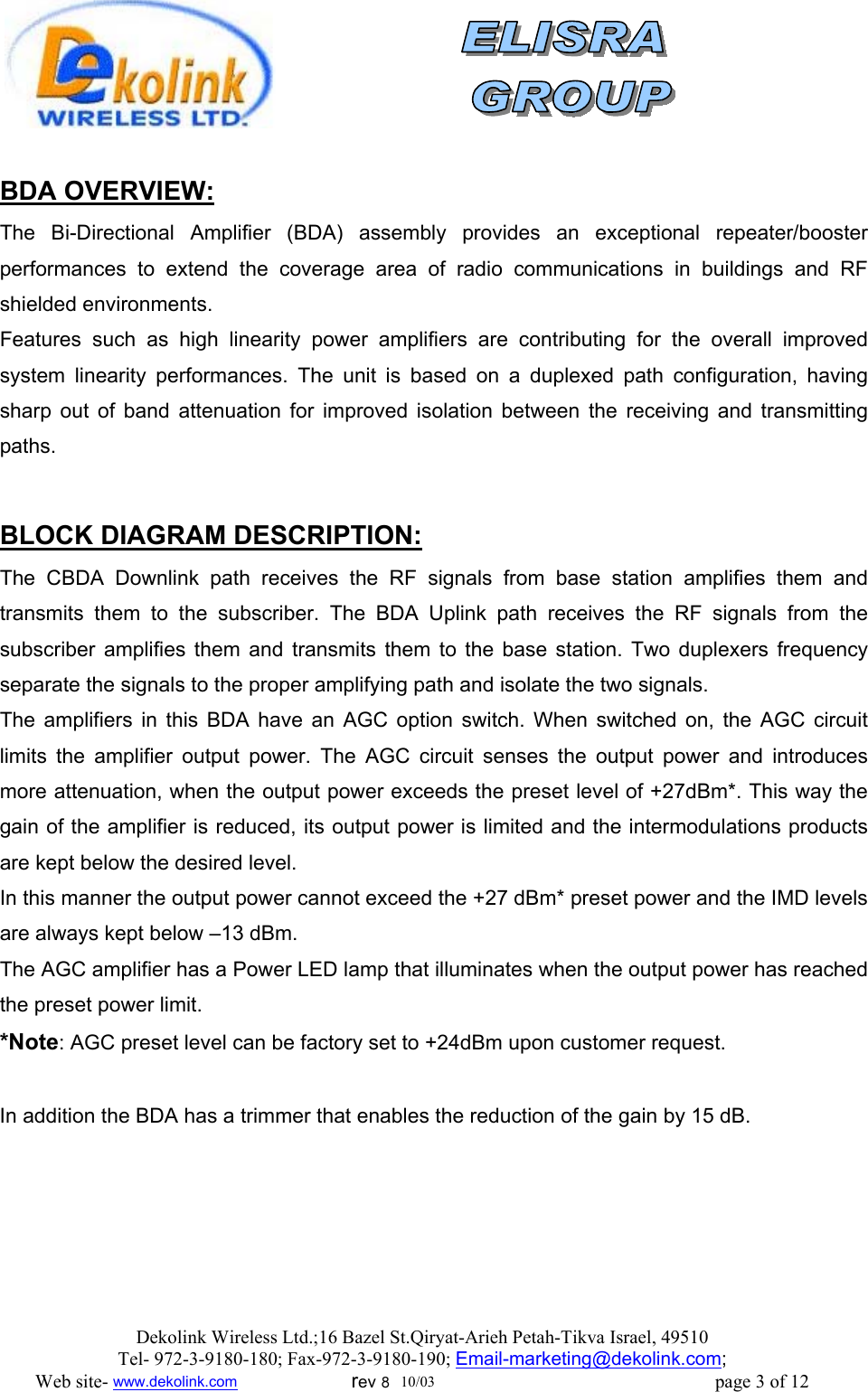               BDA OVERVIEW: The Bi-Directional Amplifier (BDA) assembly provides an exceptional repeater/booster performances to extend the coverage area of radio communications in buildings and RF shielded environments. Features such as high linearity power amplifiers are contributing for the overall improved system linearity performances. The unit is based on a duplexed path configuration, having sharp out of band attenuation for improved isolation between the receiving and transmitting paths.   BLOCK DIAGRAM DESCRIPTION: The CBDA Downlink path receives the RF signals from base station amplifies them and transmits them to the subscriber. The BDA Uplink path receives the RF signals from the subscriber amplifies them and transmits them to the base station. Two duplexers frequency separate the signals to the proper amplifying path and isolate the two signals. The amplifiers in this BDA have an AGC option switch. When switched on, the AGC circuit limits the amplifier output power. The AGC circuit senses the output power and introduces more attenuation, when the output power exceeds the preset level of +27dBm*. This way the gain of the amplifier is reduced, its output power is limited and the intermodulations products are kept below the desired level. In this manner the output power cannot exceed the +27 dBm* preset power and the IMD levels are always kept below –13 dBm. The AGC amplifier has a Power LED lamp that illuminates when the output power has reached the preset power limit. *Note: AGC preset level can be factory set to +24dBm upon customer request.  In addition the BDA has a trimmer that enables the reduction of the gain by 15 dB.  Dekolink Wireless Ltd.;16 Bazel St.Qiryat-Arieh Petah-Tikva Israel, 49510 Tel- 972-3-9180-180; Fax-972-3- 190-9180 ; Email-marketing@dekolink.com; Web site- www.dekolink.com                        rev 8  10/03                                                           page 3 of 12 