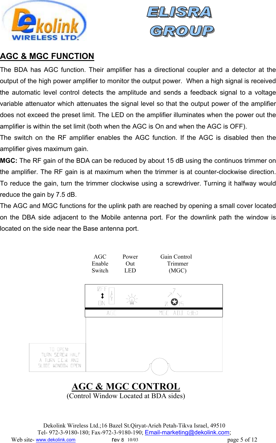                AGC &amp; MGC FUNCTION    The BDA has AGC function. Their amplifier has a directional coupler and a detector at the output of the high power amplifier to monitor the output power.  When a high signal is received the automatic level control detects the amplitude and sends a feedback signal to a voltage variable attenuator which attenuates the signal level so that the output power of the amplifier does not exceed the preset limit. The LED on the amplifier illuminates when the power out the amplifier is within the set limit (both when the AGC is On and when the AGC is OFF). The switch on the RF amplifier enables the AGC function. If the AGC is disabled then the amplifier gives maximum gain. MGC: The RF gain of the BDA can be reduced by about 15 dB using the continuos trimmer on the amplifier. The RF gain is at maximum when the trimmer is at counter-clockwise direction. To reduce the gain, turn the trimmer clockwise using a screwdriver. Turning it halfway would reduce the gain by 7.5 dB. The AGC and MGC functions for the uplink path are reached by opening a small cover located on the DBA side adjacent to the Mobile antenna port. For the downlink path the window is located on the side near the Base antenna port.   AGC &amp; MGC CONTROL (Control Window Located at BDA sides) Gain Control  Trimmer (MGC) Power Out LED AGC Enable Switch Dekolink Wireless Ltd.;16 Bazel St.Qiryat-Arieh Petah-Tikva Israel, 49510 Tel- 972-3-9180-180; Fax-972-3- 190-9180 ; Email-marketing@dekolink.com; Web site- www.dekolink.com                        rev 8  10/03                                                           page 5 of 12 