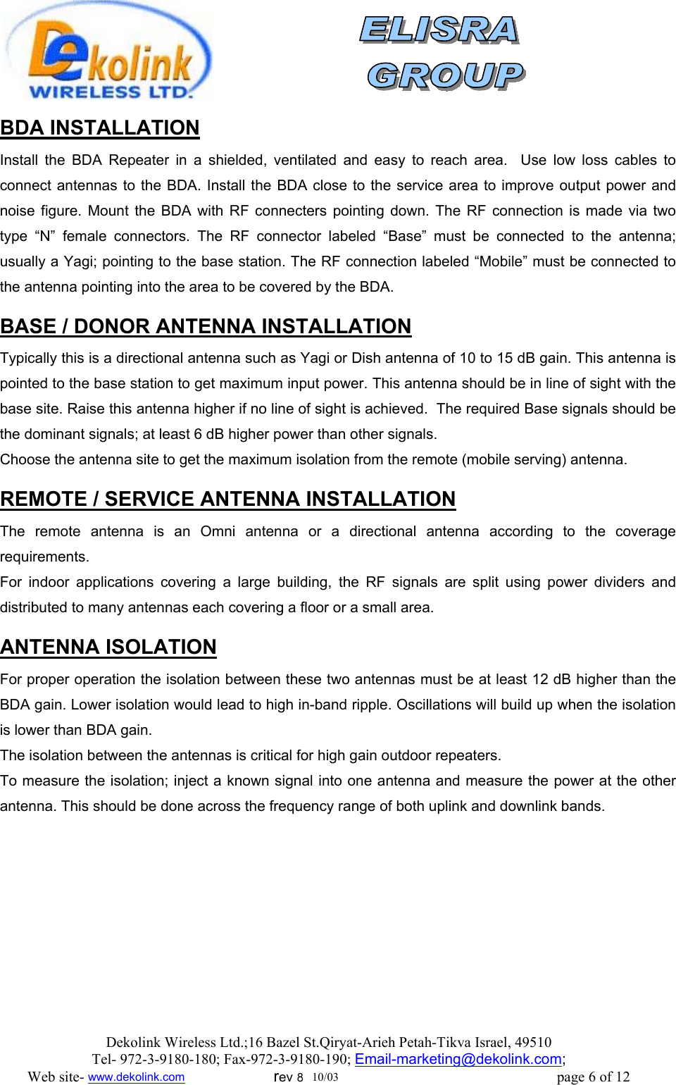                BDA INSTALLATION Install the BDA Repeater in a shielded, ventilated and easy to reach area.  Use low loss cables to connect antennas to the BDA. Install the BDA close to the service area to improve output power and noise figure. Mount the BDA with RF connecters pointing down. The RF connection is made via two type “N” female connectors. The RF connector labeled “Base” must be connected to the antenna; usually a Yagi; pointing to the base station. The RF connection labeled “Mobile” must be connected to the antenna pointing into the area to be covered by the BDA.  BASE / DONOR ANTENNA INSTALLATION Typically this is a directional antenna such as Yagi or Dish antenna of 10 to 15 dB gain. This antenna is pointed to the base station to get maximum input power. This antenna should be in line of sight with the base site. Raise this antenna higher if no line of sight is achieved.  The required Base signals should be the dominant signals; at least 6 dB higher power than other signals. Choose the antenna site to get the maximum isolation from the remote (mobile serving) antenna.  REMOTE / SERVICE ANTENNA INSTALLATION The remote antenna is an Omni antenna or a directional antenna according to the coverage requirements.  For indoor applications covering a large building, the RF signals are split using power dividers and distributed to many antennas each covering a floor or a small area.   ANTENNA ISOLATION For proper operation the isolation between these two antennas must be at least 12 dB higher than the BDA gain. Lower isolation would lead to high in-band ripple. Oscillations will build up when the isolation is lower than BDA gain. The isolation between the antennas is critical for high gain outdoor repeaters. To measure the isolation; inject a known signal into one antenna and measure the power at the other antenna. This should be done across the frequency range of both uplink and downlink bands. Dekolink Wireless Ltd.;16 Bazel St.Qiryat-Arieh Petah-Tikva Israel, 49510 Tel- 972-3-9180-180; Fax-972-3- 190-9180 ; Email-marketing@dekolink.com; Web site- www.dekolink.com                        rev 8  10/03                                                           page 6 of 12 