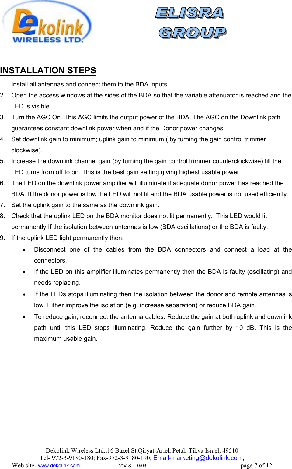                 INSTALLATION STEPS 1.  Install all antennas and connect them to the BDA inputs.  2.  Open the access windows at the sides of the BDA so that the variable attenuator is reached and the LED is visible. 3.  Turn the AGC On. This AGC limits the output power of the BDA. The AGC on the Downlink path guarantees constant downlink power when and if the Donor power changes. 4.  Set downlink gain to minimum; uplink gain to minimum ( by turning the gain control trimmer clockwise).  5.  Increase the downlink channel gain (by turning the gain control trimmer counterclockwise) till the LED turns from off to on. This is the best gain setting giving highest usable power. 6.  The LED on the downlink power amplifier will illuminate if adequate donor power has reached the BDA. If the donor power is low the LED will not lit and the BDA usable power is not used efficiently.  7.  Set the uplink gain to the same as the downlink gain.  8.  Check that the uplink LED on the BDA monitor does not lit permanently.  This LED would lit permanently If the isolation between antennas is low (BDA oscillations) or the BDA is faulty.  9.  If the uplink LED light permanently then:  •  Disconnect one of the cables from the BDA connectors and connect a load at the connectors.  •  If the LED on this amplifier illuminates permanently then the BDA is faulty (oscillating) and needs replacing. •  If the LEDs stops illuminating then the isolation between the donor and remote antennas is low. Either improve the isolation (e.g. increase separation) or reduce BDA gain. •  To reduce gain, reconnect the antenna cables. Reduce the gain at both uplink and downlink path until this LED stops illuminating. Reduce the gain further by 10 dB. This is the maximum usable gain.      Dekolink Wireless Ltd.;16 Bazel St.Qiryat-Arieh Petah-Tikva Israel, 49510 Tel- 972-3-9180-180; Fax-972-3- 190-9180 ; Email-marketing@dekolink.com; Web site- www.dekolink.com                        rev 8  10/03                                                           page 7 of 12 