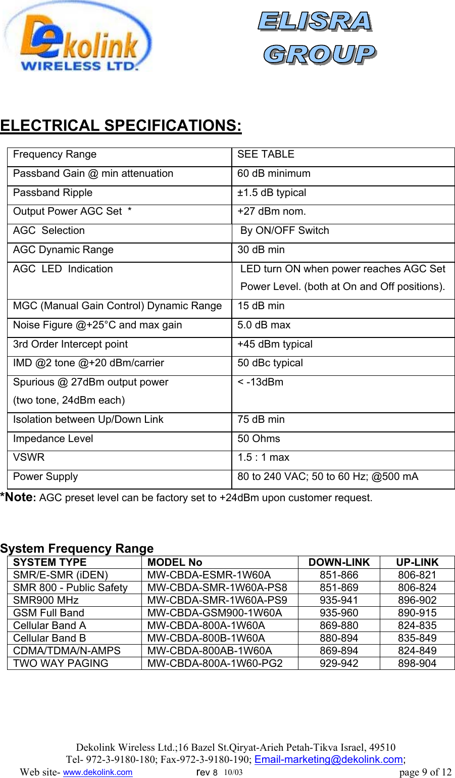                   ELECTRICAL SPECIFICATIONS:          Frequency Range   SEE TABLE Passband Gain @ min attenuation  60 dB minimum Passband Ripple  ±1.5 dB typical Output Power AGC Set  *  +27 dBm nom. AGC  Selection   By ON/OFF Switch AGC Dynamic Range   30 dB min AGC  LED  Indication   LED turn ON when power reaches AGC Set   Power Level. (both at On and Off positions). MGC (Manual Gain Control) Dynamic Range  15 dB min  Noise Figure @+25°C and max gain  5.0 dB max 3rd Order Intercept point  +45 dBm typical  IMD @2 tone @+20 dBm/carrier  50 dBc typical  Spurious @ 27dBm output power (two tone, 24dBm each) &lt; -13dBm Isolation between Up/Down Link  75 dB min  Impedance Level  50 Ohms  VSWR   1.5 : 1 max Power Supply  80 to 240 VAC; 50 to 60 Hz; @500 mA *Note: AGC preset level can be factory set to +24dBm upon customer request.   System Frequency Range SYSTEM TYPE  MODEL No   DOWN-LINK  UP-LINK SMR/E-SMR (iDEN)  MW-CBDA-ESMR-1W60A  851-866  806-821 SMR 800 - Public Safety  MW-CBDA-SMR-1W60A-PS8  851-869  806-824 SMR900 MHz  MW-CBDA-SMR-1W60A-PS9  935-941  896-902 GSM Full Band  MW-CBDA-GSM900-1W60A  935-960  890-915 Cellular Band A  MW-CBDA-800A-1W60A  869-880  824-835 Cellular Band B  MW-CBDA-800B-1W60A  880-894  835-849 CDMA/TDMA/N-AMPS MW-CBDA-800AB-1W60A  869-894  824-849 TWO WAY PAGING  MW-CBDA-800A-1W60-PG2  929-942  898-904  Dekolink Wireless Ltd.;16 Bazel St.Qiryat-Arieh Petah-Tikva Israel, 49510 Tel- 972-3-9180-180; Fax-972-3- 190-9180 ; Email-marketing@dekolink.com; Web site- www.dekolink.com                        rev 8  10/03                                                           page 9 of 12 