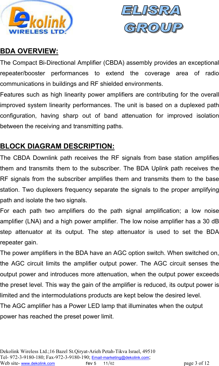  Dekolink Wireless Ltd.;16 Bazel St.Qiryat-Arieh Petah-Tikva Israel, 49510 Tel- 972-3-9180-180; Fax-972-3- 190-9180 ; Email-marketing@dekolink.com  :BDA OVERVIEW The Compact Bi-Directional Amplifier (CBDA) assembly provides an exceptional repeater/booster performances to extend the coverage area of radio communications in buildings and RF shielded environments.  Features such as high linearity power amplifiers are contributing for the overall improved system linearity performances. The unit is based on a duplexed path configuration, having sharp out of band attenuation for improved isolation between the receiving and transmitting paths.  :BLOCK DIAGRAM DESCRIPTION The CBDA Downlink path receives the RF signals from base station amplifies them and transmits them to the subscriber. The BDA Uplink path receives the RF signals from the subscriber amplifies them and transmits them to the base station. Two duplexers frequency separate the signals to the proper amplifying path and isolate the two signals. For each path two amplifiers do the path signal amplification; a low noise amplifier (LNA) and a high power amplifier. The low noise amplifier has a 30 dB step attenuator at its output. The step attenuator is used to set the BDA  repeater gain. The power amplifiers in the BDA have an AGC option switch. When switched on, the AGC circuit limits the amplifier output power. The AGC circuit senses the output power and introduces more attenuation, when the output power exceeds the preset level. This way the gain of the amplifier is reduced, its output power is limited and the intermodulations products are kept below the desired level. The AGC amplifier has a Power LED lamp that illuminates when the output power has reached the preset power limit.      ; Web site- www.dekolink.com                        rev 5     11/02                                                      page 3 of 12                       