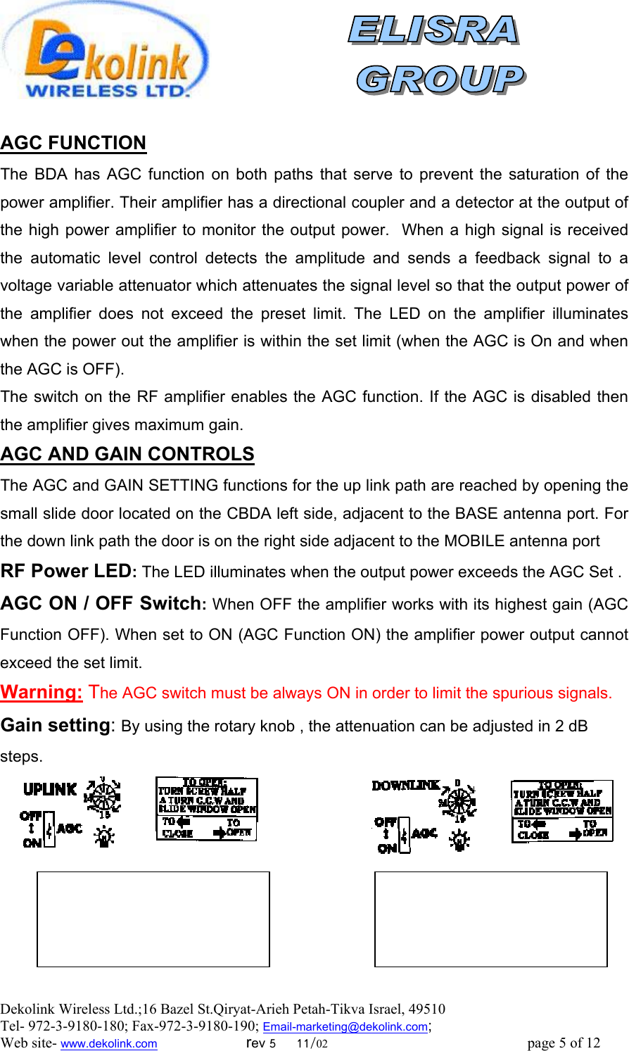  Dekolink Wireless Ltd.;16 Bazel St.Qiryat-Arieh Petah-Tikva Israel, 49510 Tel- 972-3-9180-180; Fax-972-3- 190-9180 ; Email-marketing@dekolink.com  AGC FUNCTION    The BDA has AGC function on both paths that serve to prevent the saturation of the power amplifier. Their amplifier has a directional coupler and a detector at the output of the high power amplifier to monitor the output power.  When a high signal is received the automatic level control detects the amplitude and sends a feedback signal to a voltage variable attenuator which attenuates the signal level so that the output power of the amplifier does not exceed the preset limit. The LED on the amplifier illuminates when the power out the amplifier is within the set limit (when the AGC is On and when the AGC is OFF). The switch on the RF amplifier enables the AGC function. If the AGC is disabled then the amplifier gives maximum gain. AGC AND GAIN CONTROLS The AGC and GAIN SETTING functions for the up link path are reached by opening the small slide door located on the CBDA left side, adjacent to the BASE antenna port. For the down link path the door is on the right side adjacent to the MOBILE antenna port  RF Power LED: The LED illuminates when the output power exceeds the AGC Set . AGC ON / OFF Switch: When OFF the amplifier works with its highest gain (AGC Function OFF). When set to ON (AGC Function ON) the amplifier power output cannot exceed the set limit.  Warning: The AGC switch must be always ON in order to limit the spurious signals. Gain setting: By using the rotary knob , the attenuation can be adjusted in 2 dB steps.        ; Web site- www.dekolink.com                        rev 5     11/02                                                      page 5 of 12                       