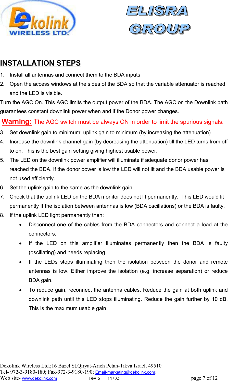  Dekolink Wireless Ltd.;16 Bazel St.Qiryat-Arieh Petah-Tikva Israel, 49510 Tel- 972-3-9180-180; Fax-972-3- 190-9180 ; Email-marketing@dekolink.com   INSTALLATION STEPS 1.  Install all antennas and connect them to the BDA inputs.  2.  Open the access windows at the sides of the BDA so that the variable attenuator is reached and the LED is visible. Turn the AGC On. This AGC limits the output power of the BDA. The AGC on the Downlink path guarantees constant downlink power when and if the Donor power changes.  Warning: The AGC switch must be always ON in order to limit the spurious signals. 3.  Set downlink gain to minimum; uplink gain to minimum (by increasing the attenuation).  4.  Increase the downlink channel gain (by decreasing the attenuation) till the LED turns from off to on. This is the best gain setting giving highest usable power. 5.  The LED on the downlink power amplifier will illuminate if adequate donor power has reached the BDA. If the donor power is low the LED will not lit and the BDA usable power is not used efficiently.  6.  Set the uplink gain to the same as the downlink gain.  7.  Check that the uplink LED on the BDA monitor does not lit permanently.  This LED would lit permanently If the isolation between antennas is low (BDA oscillations) or the BDA is faulty.  8.  If the uplink LED light permanently then:  •  Disconnect one of the cables from the BDA connectors and connect a load at the connectors.  •  If the LED on this amplifier illuminates permanently then the BDA is faulty (oscillating) and needs replacing. •  If the LEDs stops illuminating then the isolation between the donor and remote antennas is low. Either improve the isolation (e.g. increase separation) or reduce BDA gain. •  To reduce gain, reconnect the antenna cables. Reduce the gain at both uplink and downlink path until this LED stops illuminating. Reduce the gain further by 10 dB. This is the maximum usable gain.     ; Web site- www.dekolink.com                        rev 5     11/02                                                      page 7 of 12                       