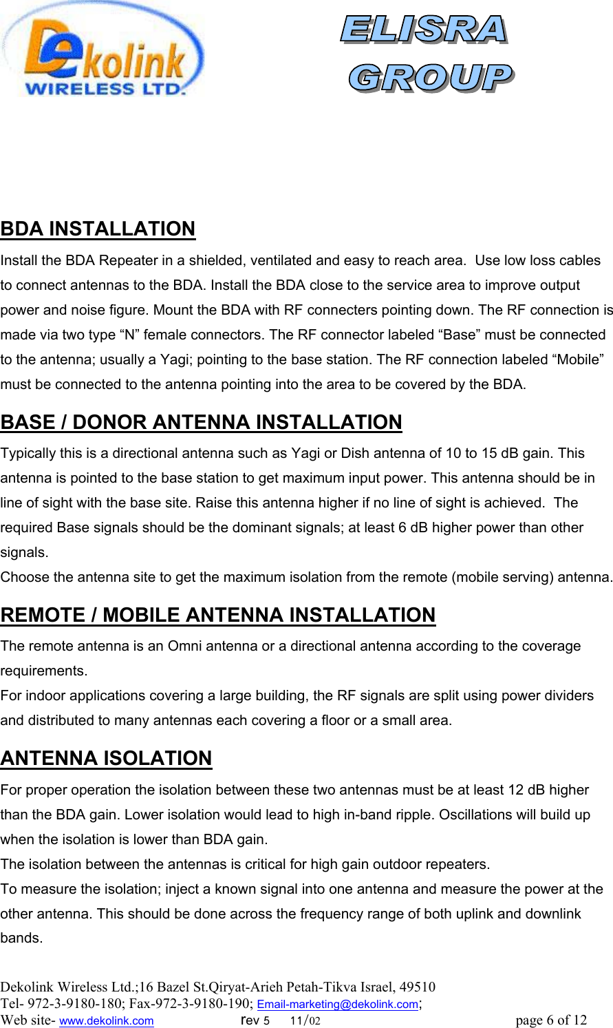  Dekolink Wireless Ltd.;16 Bazel St.Qiryat-Arieh Petah-Tikva Israel, 49510 Tel- 972-3-9180-180; Fax-972-3- 190-9180 ; Email-marketing@dekolink.com     BDA INSTALLATION Install the BDA Repeater in a shielded, ventilated and easy to reach area.  Use low loss cables to connect antennas to the BDA. Install the BDA close to the service area to improve output power and noise figure. Mount the BDA with RF connecters pointing down. The RF connection is made via two type “N” female connectors. The RF connector labeled “Base” must be connected to the antenna; usually a Yagi; pointing to the base station. The RF connection labeled “Mobile” must be connected to the antenna pointing into the area to be covered by the BDA.  DONOR ANTENNA INSTALLATION/ BASE  Typically this is a directional antenna such as Yagi or Dish antenna of 10 to 15 dB gain. This antenna is pointed to the base station to get maximum input power. This antenna should be in line of sight with the base site. Raise this antenna higher if no line of sight is achieved.  The required Base signals should be the dominant signals; at least 6 dB higher power than other signals. Choose the antenna site to get the maximum isolation from the remote (mobile serving) antenna.  MOBILE ANTENNA INSTALLATION/ REMOTE  The remote antenna is an Omni antenna or a directional antenna according to the coverage requirements.  For indoor applications covering a large building, the RF signals are split using power dividers and distributed to many antennas each covering a floor or a small area.   NANTENNA ISOLATIO For proper operation the isolation between these two antennas must be at least 12 dB higher than the BDA gain. Lower isolation would lead to high in-band ripple. Oscillations will build up when the isolation is lower than BDA gain. The isolation between the antennas is critical for high gain outdoor repeaters. To measure the isolation; inject a known signal into one antenna and measure the power at the other antenna. This should be done across the frequency range of both uplink and downlink bands. ; Web site- www.dekolink.com                        rev 5     11/02                                                      page 6 of 12                       