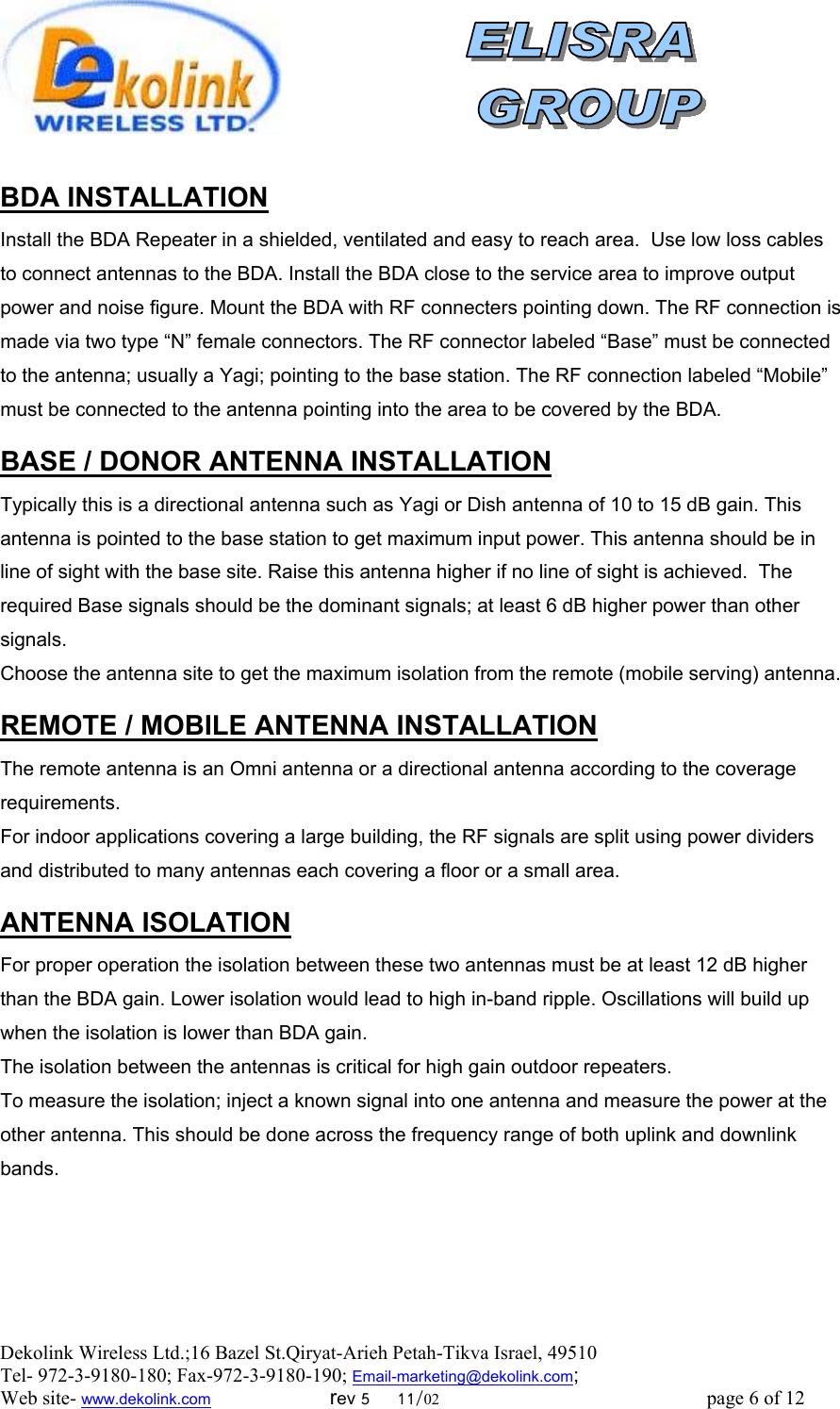  Dekolink Wireless Ltd.;16 Bazel St.Qiryat-Arieh Petah-Tikva Israel, 49510 Tel- 972-3-9180-180; Fax-972-3- 190-9180 ; Email-marketing@dekolink.com   BDA INSTALLATION Install the BDA Repeater in a shielded, ventilated and easy to reach area.  Use low loss cables to connect antennas to the BDA. Install the BDA close to the service area to improve output power and noise figure. Mount the BDA with RF connecters pointing down. The RF connection is made via two type “N” female connectors. The RF connector labeled “Base” must be connected to the antenna; usually a Yagi; pointing to the base station. The RF connection labeled “Mobile” must be connected to the antenna pointing into the area to be covered by the BDA.  DONOR ANTENNA INSTALLATION/ BASE  Typically this is a directional antenna such as Yagi or Dish antenna of 10 to 15 dB gain. This antenna is pointed to the base station to get maximum input power. This antenna should be in line of sight with the base site. Raise this antenna higher if no line of sight is achieved.  The required Base signals should be the dominant signals; at least 6 dB higher power than other signals. Choose the antenna site to get the maximum isolation from the remote (mobile serving) antenna.  MOBILE ANTENNA INSTALLATION/ REMOTE  The remote antenna is an Omni antenna or a directional antenna according to the coverage requirements.  For indoor applications covering a large building, the RF signals are split using power dividers and distributed to many antennas each covering a floor or a small area.   ANTENNA ISOLATION For proper operation the isolation between these two antennas must be at least 12 dB higher than the BDA gain. Lower isolation would lead to high in-band ripple. Oscillations will build up when the isolation is lower than BDA gain. The isolation between the antennas is critical for high gain outdoor repeaters. To measure the isolation; inject a known signal into one antenna and measure the power at the other antenna. This should be done across the frequency range of both uplink and downlink bands. ; Web site- www.dekolink.com                        rev 5     11/02                                                      page 6 of 12                       