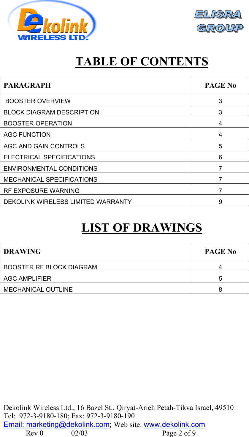    Dekolink Wireless Ltd., 16 Bazel St., Qiryat-Arieh Petah-Tikva Israel, 49510 Tel:  972-3-9180-180; Fax: 972-3- 190-9180  Email: marketing@dekolink.comTABLE OF CONTENTS  PARAGRAPH PAGE No  BOOSTER OVERVIEW 3 BLOCK DIAGRAM DESCRIPTION 3 BOOSTER OPERATION 4 AGC FUNCTION 4 AGC AND GAIN CONTROLS 5 ELECTRICAL SPECIFICATIONS 6 ENVIRONMENTAL CONDITIONS  7 MECHANICAL SPECIFICATIONS 7 RF EXPOSURE WARNING 7 DEKOLINK WIRELESS LIMITED WARRANTY 9  LIST OF DRAWINGS  DRAWING PAGE No BOOSTER RF BLOCK DIAGRAM  4 AGC AMPLIFIER 5 MECHANICAL OUTLINE 8  ; Web site: www.dekolink.com               Rev 0               02/03                                        Page 2 of 9 