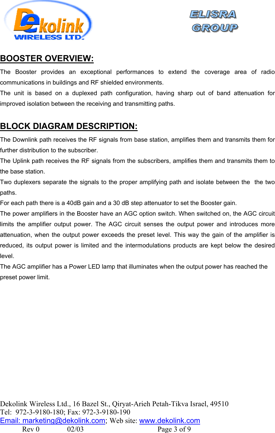    Dekolink Wireless Ltd., 16 Bazel St., Qiryat-Arieh Petah-Tikva Israel, 49510 Tel:  972-3-9180-180; Fax: 972-3- 190-9180  Email: marketing@dekolink.com:BOOSTER OVERVIEW The Booster provides an exceptional performances to extend the coverage area of radio communications in buildings and RF shielded environments.  The unit is based on a duplexed path configuration, having sharp out of band attenuation for improved isolation between the receiving and transmitting paths.  :BLOCK DIAGRAM DESCRIPTION The Downlink path receives the RF signals from base station, amplifies them and transmits them for further distribution to the subscriber.  The Uplink path receives the RF signals from the subscribers, amplifies them and transmits them to the base station.  Two duplexers separate the signals to the proper amplifying path and isolate between the  the two paths. For each path there is a 40dB gain and a 30 dB step attenuator to set the Booster gain. The power amplifiers in the Booster have an AGC option switch. When switched on, the AGC circuit limits the amplifier output power. The AGC circuit senses the output power and introduces more attenuation, when the output power exceeds the preset level. This way the gain of the amplifier is reduced, its output power is limited and the intermodulations products are kept below the desired level. The AGC amplifier has a Power LED lamp that illuminates when the output power has reached the preset power limit.   ; Web site: www.dekolink.com               Rev 0               02/03                                        Page 3 of 9 