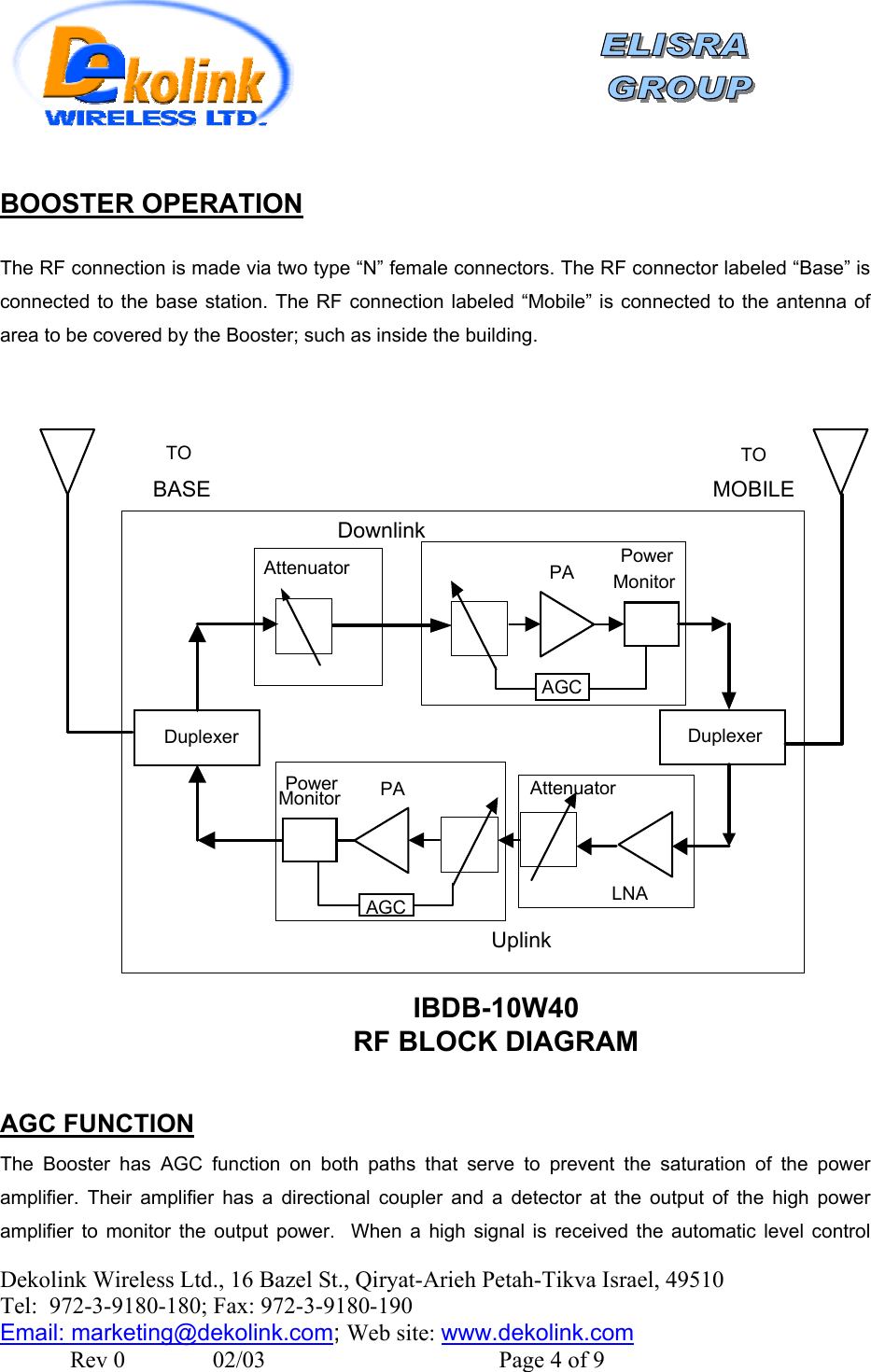    Dekolink Wireless Ltd., 16 Bazel St., Qiryat-Arieh Petah-Tikva Israel, 49510 Tel:  972-3-9180-180; Fax: 972-3- 190-9180  Email: marketing@dekolink.com BOOSTER OPERATION  The RF connection is made via two type “N” female connectors. The RF connector labeled “Base” is connected to the base station. The RF connection labeled “Mobile” is connected to the antenna of area to be covered by the Booster; such as inside the building.    DuplexerDownlinkDuplexerUplinkLNAAttenuatorPowerMonitor PAAGCAttenuator PowerMonitorPAAGCIBDB-10W40RF BLOCK DIAGRAMTOBASETOMOBILE AGC FUNCTION The Booster has AGC function on both paths that serve to prevent the saturation of the power amplifier. Their amplifier has a directional coupler and a detector at the output of the high power amplifier to monitor the output power.  When a high signal is received the automatic level control ; Web site: www.dekolink.com               Rev 0               02/03                                        Page 4 of 9 