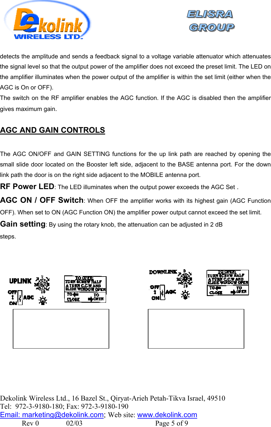    Dekolink Wireless Ltd., 16 Bazel St., Qiryat-Arieh Petah-Tikva Israel, 49510 Tel:  972-3-9180-180; Fax: 972-3- 190-9180  Email: marketing@dekolink.comdetects the amplitude and sends a feedback signal to a voltage variable attenuator which attenuates the signal level so that the output power of the amplifier does not exceed the preset limit. The LED on the amplifier illuminates when the power output of the amplifier is within the set limit (either when the AGC is On or OFF). The switch on the RF amplifier enables the AGC function. If the AGC is disabled then the amplifier gives maximum gain.  AGC AND GAIN CONTROLS  The AGC ON/OFF and GAIN SETTING functions for the up link path are reached by opening the small slide door located on the Booster left side, adjacent to the BASE antenna port. For the down link path the door is on the right side adjacent to the MOBILE antenna port. RF Power LED: The LED illuminates when the output power exceeds the AGC Set . AGC ON / OFF Switch: When OFF the amplifier works with its highest gain (AGC Function OFF). When set to ON (AGC Function ON) the amplifier power output cannot exceed the set limit.  Gain setting: By using the rotary knob, the attenuation can be adjusted in 2 dB steps. ; Web site: www.dekolink.com               Rev 0               02/03                                        Page 5 of 9 