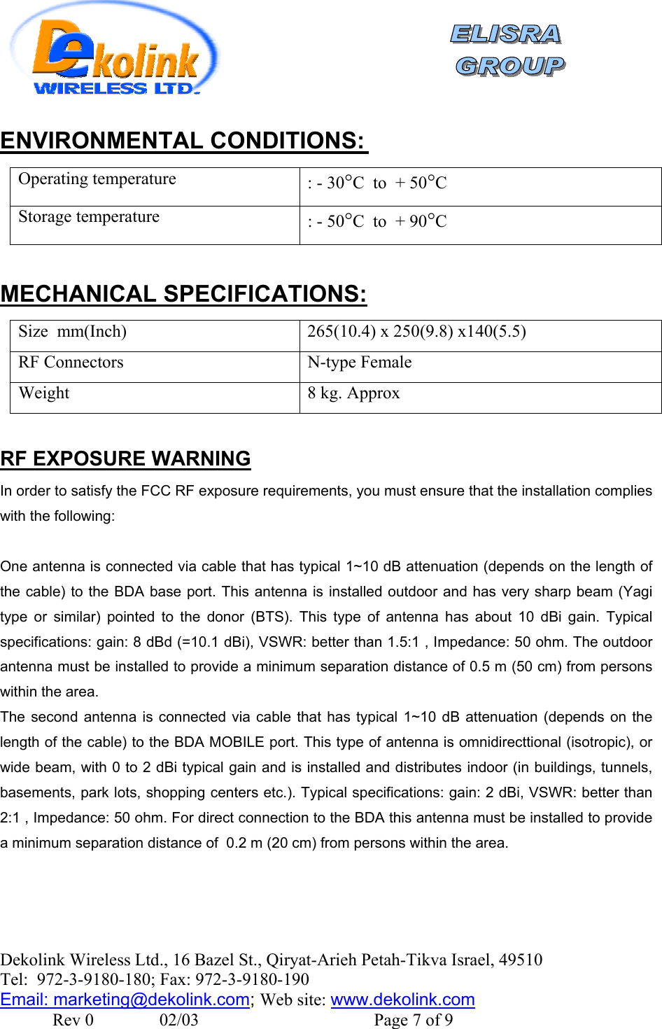    Dekolink Wireless Ltd., 16 Bazel St., Qiryat-Arieh Petah-Tikva Israel, 49510 Tel:  972-3-9180-180; Fax: 972-3- 190-9180  Email: marketing@dekolink.com :ENVIRONMENTAL CONDITIONS Operating temperature  : - 30°C  to  + 50°C Storage temperature : - 50°C  to  + 90°C  :MECHANICAL SPECIFICATIONS Size  mm(Inch)  265(10.4) x 250(9.8) x140(5.5)  RF Connectors  N-type Female Weight  8 kg. Approx   RF EXPOSURE WARNING In order to satisfy the FCC RF exposure requirements, you must ensure that the installation complies with the following:  One antenna is connected via cable that has typical 1~10 dB attenuation (depends on the length of the cable) to the BDA base port. This antenna is installed outdoor and has very sharp beam (Yagi type or similar) pointed to the donor (BTS). This type of antenna has about 10 dBi gain. Typical specifications: gain: 8 dBd (=10.1 dBi), VSWR: better than 1.5:1 , Impedance: 50 ohm. The outdoor antenna must be installed to provide a minimum separation distance of 0.5 m (50 cm) from persons within the area. The second antenna is connected via cable that has typical 1~10 dB attenuation (depends on the length of the cable) to the BDA MOBILE port. This type of antenna is omnidirecttional (isotropic), or wide beam, with 0 to 2 dBi typical gain and is installed and distributes indoor (in buildings, tunnels, basements, park lots, shopping centers etc.). Typical specifications: gain: 2 dBi, VSWR: better than 2:1 , Impedance: 50 ohm. For direct connection to the BDA this antenna must be installed to provide a minimum separation distance of  0.2 m (20 cm) from persons within the area.  ; Web site: www.dekolink.com               Rev 0               02/03                                        Page 7 of 9 