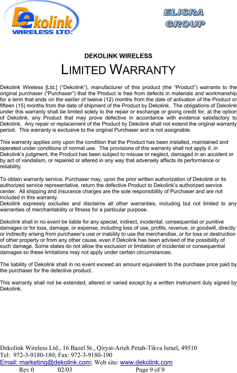    DEKOLINK WIRELESS LIMITED WARRANTY  Dekolink Wireless [Ltd.] (“Dekolink”), manufacturer of this product (the “Product”) warrants to the original purchaser (“Purchaser”) that the Product is free from defects in materials and workmanship for a term that ends on the earlier of twelve (12) months from the date of activation of the Product or fifteen (15) months from the date of shipment of the Product by Dekolink.  The obligations of Dekolink under this warranty shall be limited solely to the repair or exchange or giving credit for, at the option of Dekolink, any Product that may prove defective in accordance with evidence satisfactory to Dekolink.  Any repair or replacement of the Product by Dekolink shall not extend the original warranty period.  This warranty is exclusive to the original Purchaser and is not assignable.  This warranty applies only upon the condition that the Product has been installed, maintained and operated under conditions of normal use.  The provisions of this warranty shall not apply if, in Dekolink’s judgment, the Product has been subject to misuse or neglect, damaged in an accident or by act of vandalism, or repaired or altered in any way that adversely affects its performance or reliability.  To obtain warranty service, Purchaser may, upon the prior written authorization of Dekolink or its authorized service representative, return the defective Product to Dekolink’s authorized service center.  All shipping and insurance charges are the sole responsibility of Purchaser and are not included in this warranty. Dekolink expressly excludes and disclaims all other warranties, including but not limited to any warranties of merchantability or fitness for a particular purpose.    Dekolink shall in no event be liable for any special, indirect, incidental, consequential or punitive damages or for loss, damage, or expense, including loss of use, profits, revenue, or goodwill, directly or indirectly arising from purchaser’s use or inability to use the merchandise, or for loss or destruction of other property or from any other cause, even if Dekolink has been advised of the possibility of such damage. Some states do not allow the exclusion or limitation of incidental or consequential damages so these limitations may not apply under certain circumstances.   The liability of Dekolink shall in no event exceed an amount equivalent to the purchase price paid by the purchaser for the defective product.  This warranty shall not be extended, altered or varied except by a written instrument duly signed by Dekolink.  Dekolink Wireless Ltd., 16 Bazel St., Qiryat-Arieh Petah-Tikva Israel, 49510 Tel:  972-3-9180-180; Fax: 972-3- 190-9180  Email: marketing@dekolink.com; Web site: www.dekolink.com               Rev 0               02/03                                        Page 9 of 9 