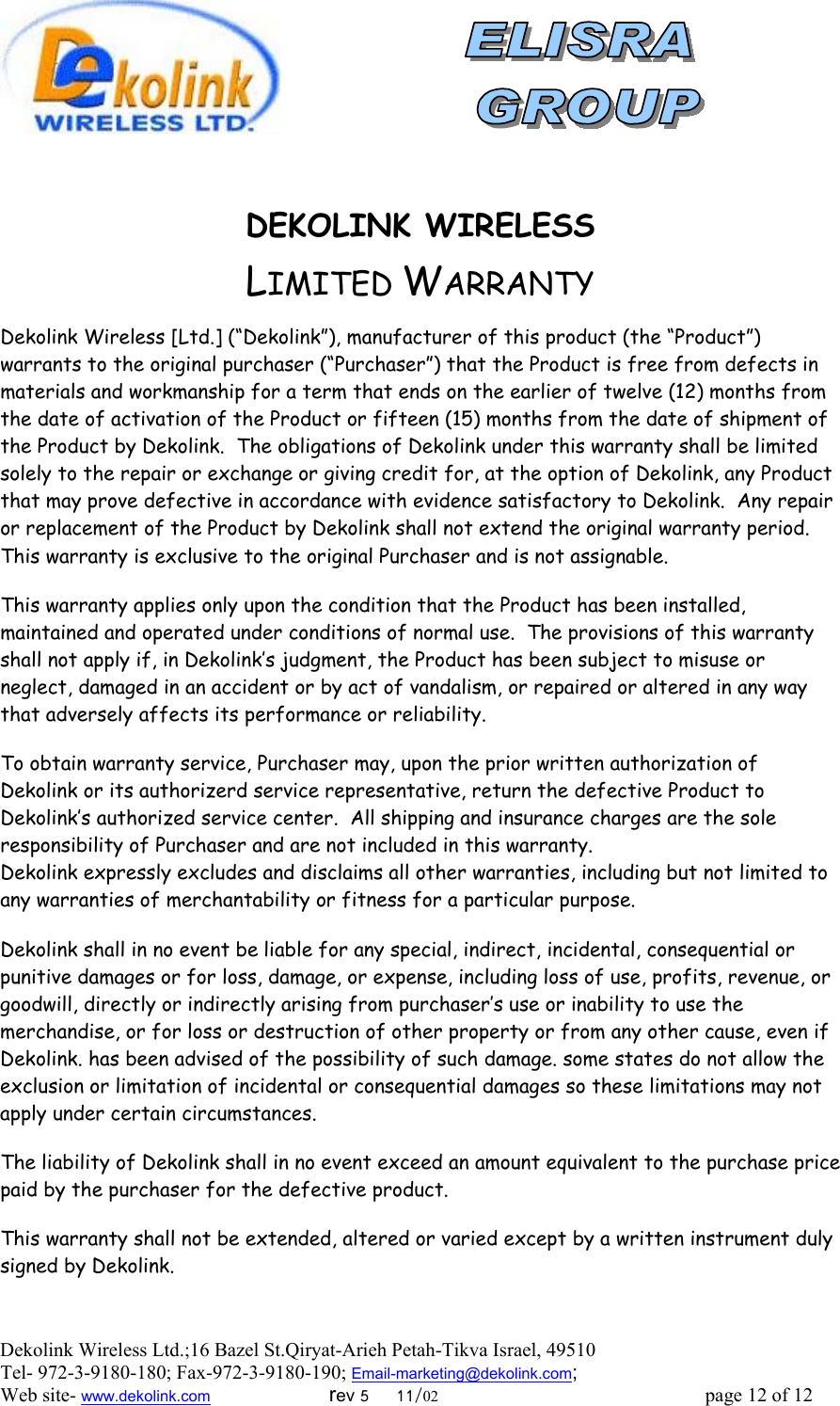  Dekolink Wireless Ltd.;16 Bazel St.Qiryat-Arieh Petah-Tikva Israel, 49510 Tel- 972-3-9180-180; Fax-972-3- 190-9180 ; Email-marketing@dekolink.com    DEKOLINK WIRELESS                      LIMITED WARRANTY  Dekolink Wireless [Ltd.] (“Dekolink”), manufacturer of this product (the “Product”) warrants to the original purchaser (“Purchaser”) that the Product is free from defects in materials and workmanship for a term that ends on the earlier of twelve (12) months from the date of activation of the Product or fifteen (15) months from the date of shipment of the Product by Dekolink.  The obligations of Dekolink under this warranty shall be limited solely to the repair or exchange or giving credit for, at the option of Dekolink, any Product that may prove defective in accordance with evidence satisfactory to Dekolink.  Any repair or replacement of the Product by Dekolink shall not extend the original warranty period.  This warranty is exclusive to the original Purchaser and is not assignable.  This warranty applies only upon the condition that the Product has been installed, maintained and operated under conditions of normal use.  The provisions of this warranty shall not apply if, in Dekolink’s judgment, the Product has been subject to misuse or neglect, damaged in an accident or by act of vandalism, or repaired or altered in any way that adversely affects its performance or reliability.  To obtain warranty service, Purchaser may, upon the prior written authorization of Dekolink or its authorizerd service representative, return the defective Product to Dekolink’s authorized service center.  All shipping and insurance charges are the sole responsibility of Purchaser and are not included in this warranty. Dekolink expressly excludes and disclaims all other warranties, including but not limited to any warranties of merchantability or fitness for a particular purpose.    Dekolink shall in no event be liable for any special, indirect, incidental, consequential or punitive damages or for loss, damage, or expense, including loss of use, profits, revenue, or goodwill, directly or indirectly arising from purchaser’s use or inability to use the merchandise, or for loss or destruction of other property or from any other cause, even if Dekolink. has been advised of the possibility of such damage. some states do not allow the exclusion or limitation of incidental or consequential damages so these limitations may not apply under certain circumstances.   The liability of Dekolink shall in no event exceed an amount equivalent to the purchase price paid by the purchaser for the defective product.  This warranty shall not be extended, altered or varied except by a written instrument duly signed by Dekolink.  ; Web site- www.dekolink.com                        rev 5     11/02                                                      page 12 of 12                       