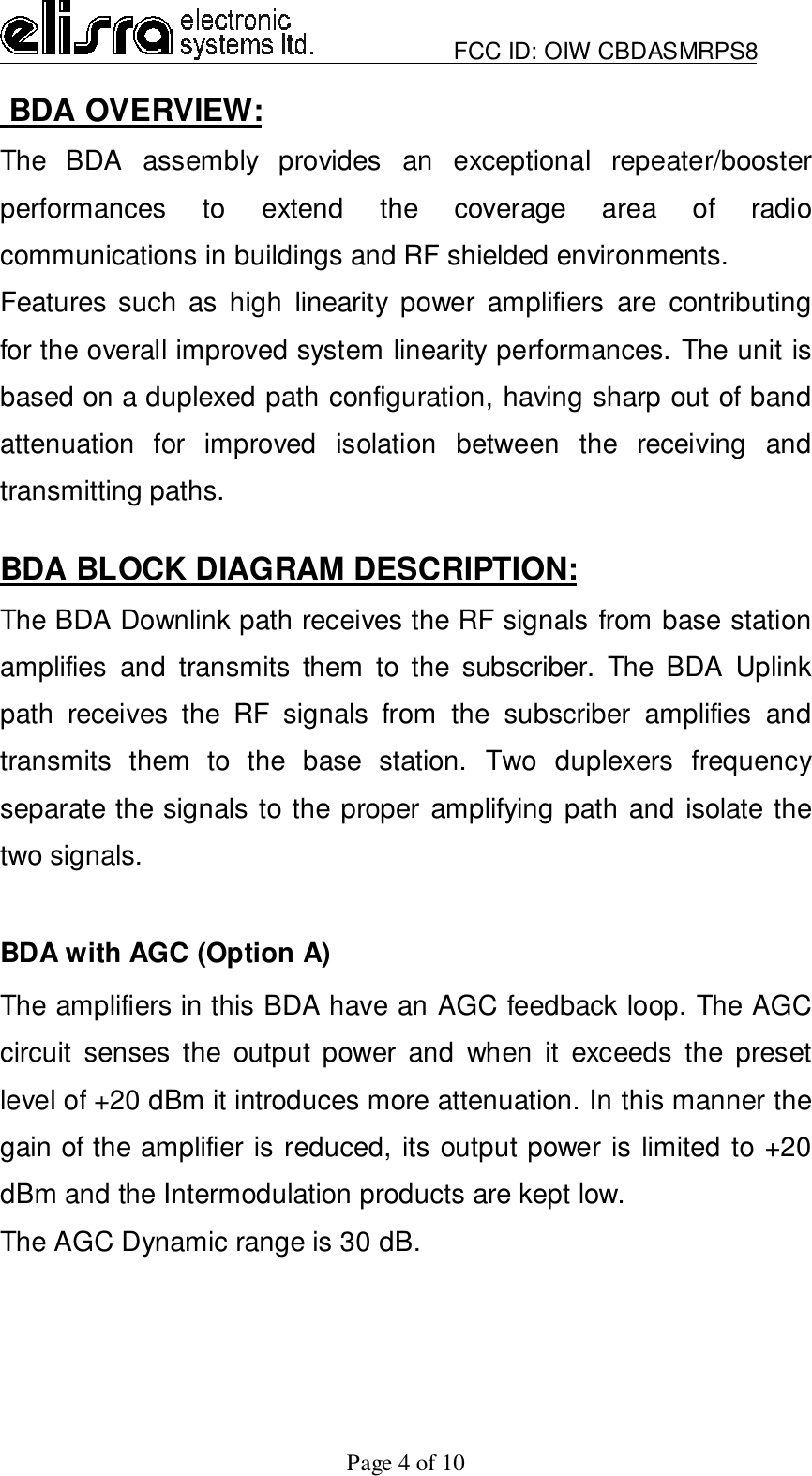                         FCC ID: OIW CBDASMRPS8Page 4 of 10 BDA OVERVIEW:The BDA assembly provides an exceptional repeater/boosterperformances to extend the coverage area of radiocommunications in buildings and RF shielded environments.Features such as high linearity power amplifiers are contributingfor the overall improved system linearity performances. The unit isbased on a duplexed path configuration, having sharp out of bandattenuation for improved isolation between the receiving andtransmitting paths.BDA BLOCK DIAGRAM DESCRIPTION:The BDA Downlink path receives the RF signals from base stationamplifies and transmits them to the subscriber. The BDA Uplinkpath receives the RF signals from the subscriber amplifies andtransmits them to the base station. Two duplexers frequencyseparate the signals to the proper amplifying path and isolate thetwo signals.BDA with AGC (Option A)The amplifiers in this BDA have an AGC feedback loop. The AGCcircuit senses the output power and when it exceeds the presetlevel of +20 dBm it introduces more attenuation. In this manner thegain of the amplifier is reduced, its output power is limited to +20dBm and the Intermodulation products are kept low.The AGC Dynamic range is 30 dB.