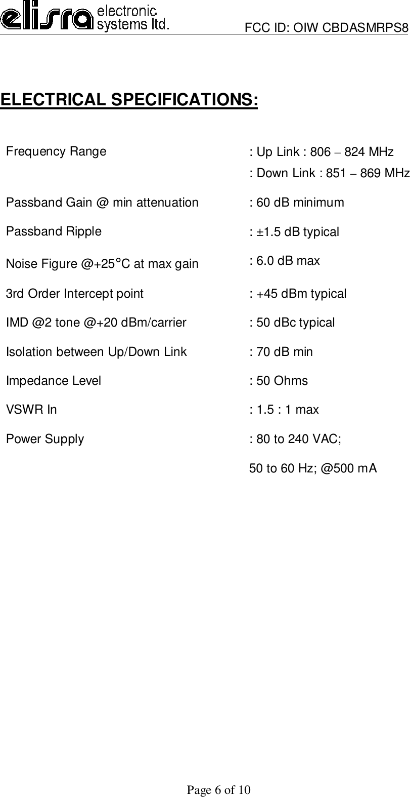                         FCC ID: OIW CBDASMRPS8Page 6 of 10ELECTRICAL SPECIFICATIONS:Frequency Range : Up Link : 806 – 824 MHz: Down Link : 851 – 869 MHzPassband Gain @ min attenuation : 60 dB minimumPassband Ripple : ±1.5 dB typicalNoise Figure @+25°C at max gain : 6.0 dB max3rd Order Intercept point : +45 dBm typicalIMD @2 tone @+20 dBm/carrier : 50 dBc typicalIsolation between Up/Down Link : 70 dB minImpedance Level : 50 OhmsVSWR In : 1.5 : 1 maxPower Supply : 80 to 240 VAC;50 to 60 Hz; @500 mA