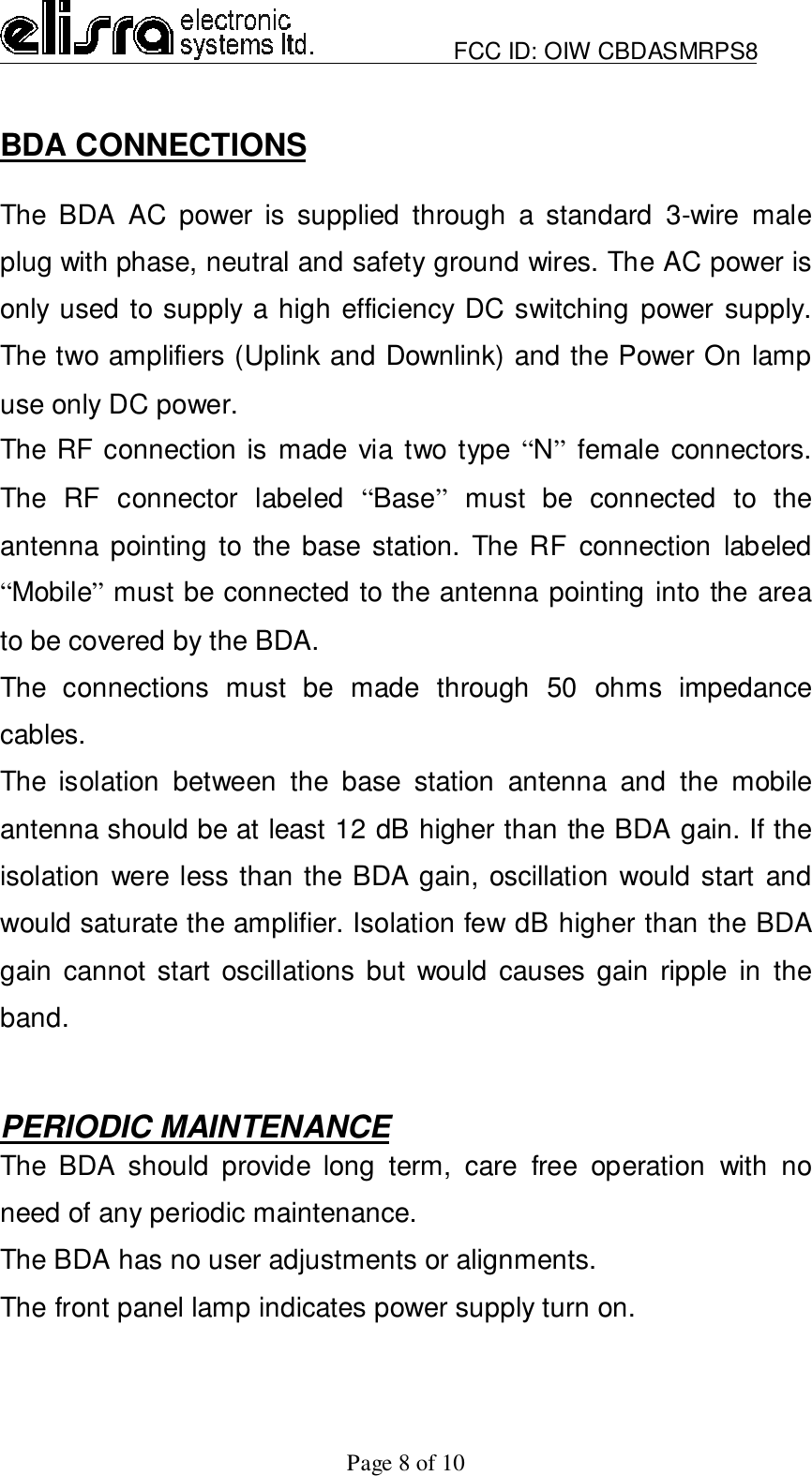                         FCC ID: OIW CBDASMRPS8Page 8 of 10BDA CONNECTIONSThe BDA AC power is supplied through a standard 3-wire maleplug with phase, neutral and safety ground wires. The AC power isonly used to supply a high efficiency DC switching power supply.The two amplifiers (Uplink and Downlink) and the Power On lampuse only DC power.The RF connection is made via two type “N” female connectors.The RF connector labeled “Base” must be connected to theantenna pointing to the base station. The RF connection labeled“Mobile” must be connected to the antenna pointing into the areato be covered by the BDA.The connections must be made through 50 ohms impedancecables.The isolation between the base station antenna and the mobileantenna should be at least 12 dB higher than the BDA gain. If theisolation were less than the BDA gain, oscillation would start andwould saturate the amplifier. Isolation few dB higher than the BDAgain cannot start oscillations but would causes gain ripple in theband.PERIODIC MAINTENANCEThe BDA should provide long term, care free operation with noneed of any periodic maintenance.The BDA has no user adjustments or alignments.The front panel lamp indicates power supply turn on.