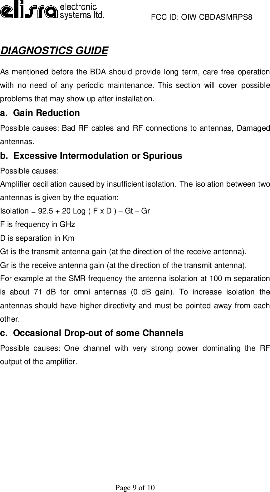                         FCC ID: OIW CBDASMRPS8Page 9 of 10DIAGNOSTICS GUIDEAs mentioned before the BDA should provide long term, care free operationwith no need of any periodic maintenance. This section will cover possibleproblems that may show up after installation.a.  Gain ReductionPossible causes: Bad RF cables and RF connections to antennas, Damagedantennas.b.  Excessive Intermodulation or SpuriousPossible causes:Amplifier oscillation caused by insufficient isolation. The isolation between twoantennas is given by the equation:Isolation = 92.5 + 20 Log ( F x D ) – Gt – GrF is frequency in GHzD is separation in KmGt is the transmit antenna gain (at the direction of the receive antenna).Gr is the receive antenna gain (at the direction of the transmit antenna).For example at the SMR frequency the antenna isolation at 100 m separationis about 71 dB for omni antennas (0 dB gain). To increase isolation theantennas should have higher directivity and must be pointed away from eachother.c.  Occasional Drop-out of some ChannelsPossible causes: One channel with very strong power dominating the RFoutput of the amplifier.