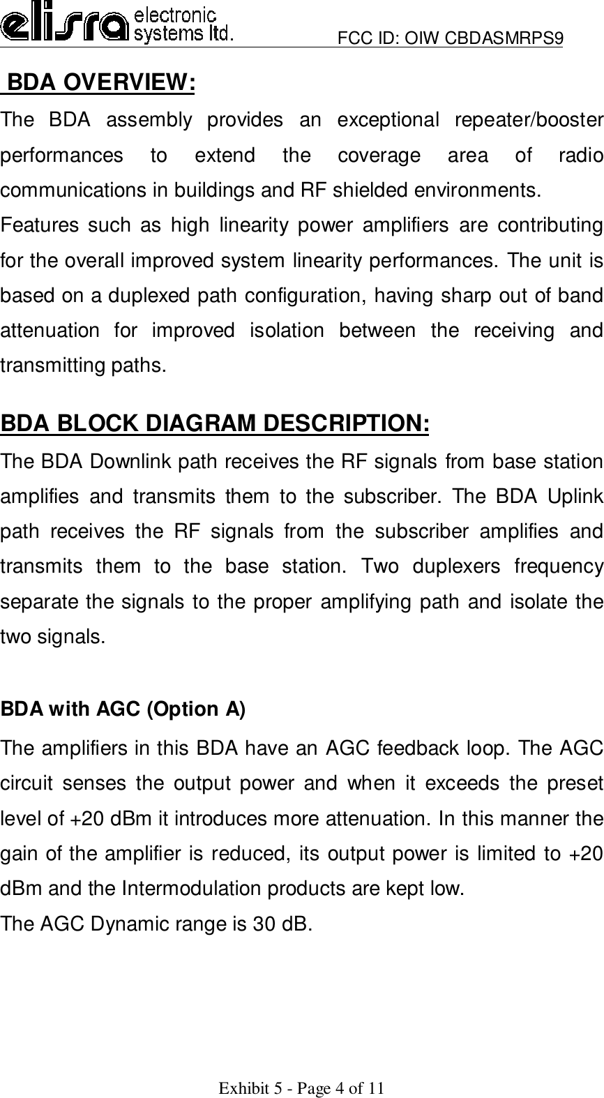                         FCC ID: OIW CBDASMRPS9Exhibit 5 - Page 4 of 11 BDA OVERVIEW:The BDA assembly provides an exceptional repeater/boosterperformances to extend the coverage area of radiocommunications in buildings and RF shielded environments.Features such as high linearity power amplifiers are contributingfor the overall improved system linearity performances. The unit isbased on a duplexed path configuration, having sharp out of bandattenuation for improved isolation between the receiving andtransmitting paths.BDA BLOCK DIAGRAM DESCRIPTION:The BDA Downlink path receives the RF signals from base stationamplifies and transmits them to the subscriber. The BDA Uplinkpath receives the RF signals from the subscriber amplifies andtransmits them to the base station. Two duplexers frequencyseparate the signals to the proper amplifying path and isolate thetwo signals.BDA with AGC (Option A)The amplifiers in this BDA have an AGC feedback loop. The AGCcircuit senses the output power and when it exceeds the presetlevel of +20 dBm it introduces more attenuation. In this manner thegain of the amplifier is reduced, its output power is limited to +20dBm and the Intermodulation products are kept low.The AGC Dynamic range is 30 dB.