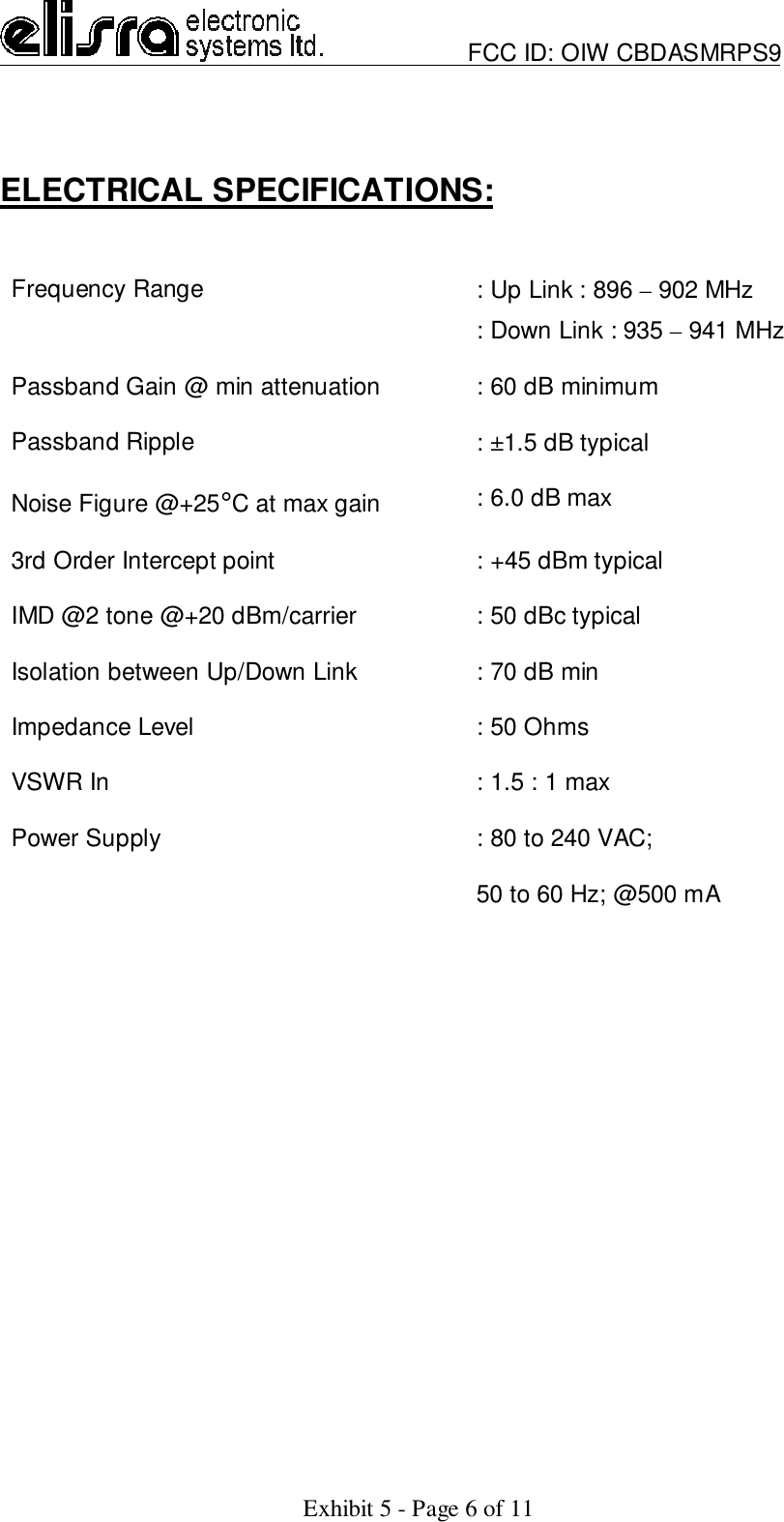                         FCC ID: OIW CBDASMRPS9Exhibit 5 - Page 6 of 11ELECTRICAL SPECIFICATIONS:Frequency Range : Up Link : 896 – 902 MHz: Down Link : 935 – 941 MHzPassband Gain @ min attenuation : 60 dB minimumPassband Ripple : ±1.5 dB typicalNoise Figure @+25°C at max gain : 6.0 dB max3rd Order Intercept point : +45 dBm typicalIMD @2 tone @+20 dBm/carrier : 50 dBc typicalIsolation between Up/Down Link : 70 dB minImpedance Level : 50 OhmsVSWR In : 1.5 : 1 maxPower Supply : 80 to 240 VAC;50 to 60 Hz; @500 mA