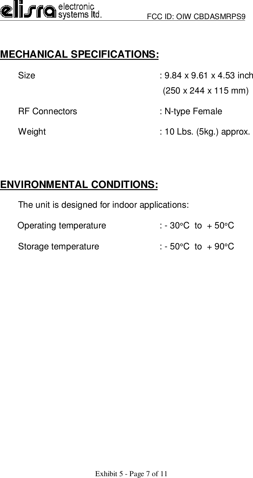                         FCC ID: OIW CBDASMRPS9Exhibit 5 - Page 7 of 11MECHANICAL SPECIFICATIONS:Size : 9.84 x 9.61 x 4.53 inch                                                                  (250 x 244 x 115 mm)RF Connectors   : N-type FemaleWeight : 10 Lbs. (5kg.) approx.ENVIRONMENTAL CONDITIONS:The unit is designed for indoor applications:       Operating temperature : - 30°C  to  + 50°CStorage temperature : - 50°C  to  + 90°C