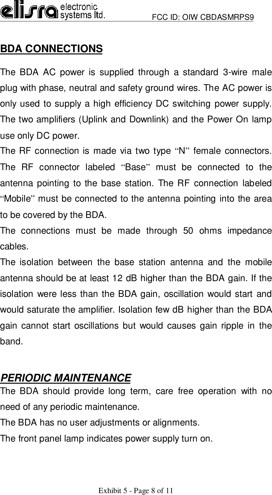                         FCC ID: OIW CBDASMRPS9Exhibit 5 - Page 8 of 11BDA CONNECTIONSThe BDA AC power is supplied through a standard 3-wire maleplug with phase, neutral and safety ground wires. The AC power isonly used to supply a high efficiency DC switching power supply.The two amplifiers (Uplink and Downlink) and the Power On lampuse only DC power.The RF connection is made via two type “N” female connectors.The RF connector labeled “Base” must be connected to theantenna pointing to the base station. The RF connection labeled“Mobile” must be connected to the antenna pointing into the areato be covered by the BDA.The connections must be made through 50 ohms impedancecables.The isolation between the base station antenna and the mobileantenna should be at least 12 dB higher than the BDA gain. If theisolation were less than the BDA gain, oscillation would start andwould saturate the amplifier. Isolation few dB higher than the BDAgain cannot start oscillations but would causes gain ripple in theband.PERIODIC MAINTENANCEThe BDA should provide long term, care free operation with noneed of any periodic maintenance.The BDA has no user adjustments or alignments.The front panel lamp indicates power supply turn on.