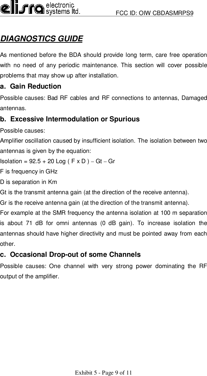                         FCC ID: OIW CBDASMRPS9Exhibit 5 - Page 9 of 11DIAGNOSTICS GUIDEAs mentioned before the BDA should provide long term, care free operationwith no need of any periodic maintenance. This section will cover possibleproblems that may show up after installation.a.  Gain ReductionPossible causes: Bad RF cables and RF connections to antennas, Damagedantennas.b.  Excessive Intermodulation or SpuriousPossible causes:Amplifier oscillation caused by insufficient isolation. The isolation between twoantennas is given by the equation:Isolation = 92.5 + 20 Log ( F x D ) – Gt – GrF is frequency in GHzD is separation in KmGt is the transmit antenna gain (at the direction of the receive antenna).Gr is the receive antenna gain (at the direction of the transmit antenna).For example at the SMR frequency the antenna isolation at 100 m separationis about 71 dB for omni antennas (0 dB gain). To increase isolation theantennas should have higher directivity and must be pointed away from eachother.c.  Occasional Drop-out of some ChannelsPossible causes: One channel with very strong power dominating the RFoutput of the amplifier.