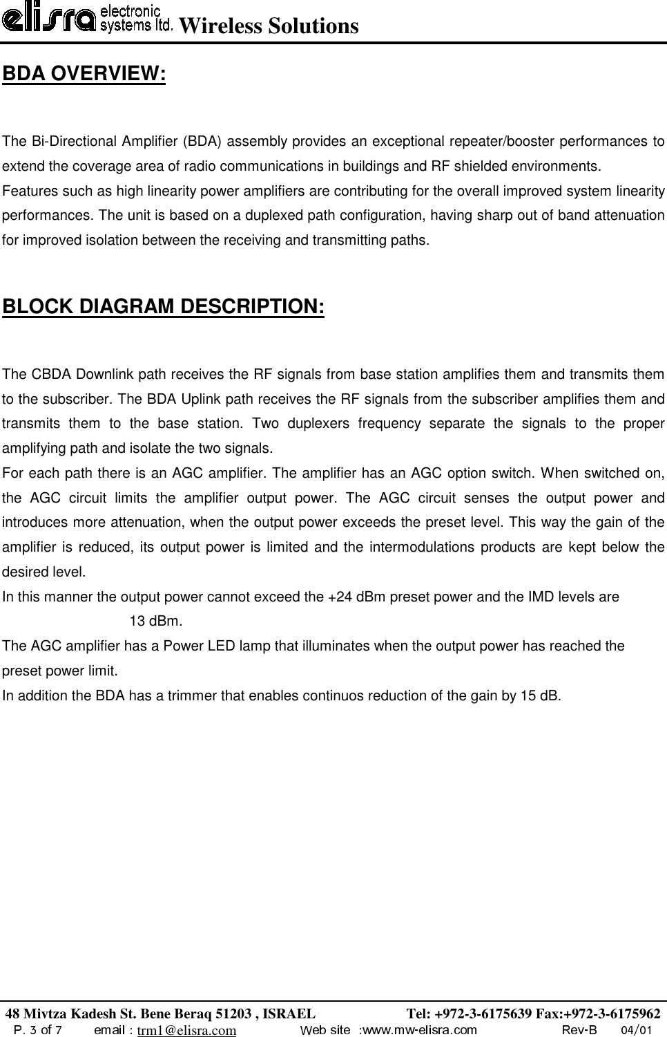  Wireless Solutions48 Mivtza Kadesh St. Bene Beraq 51203 , ISRAEL                         Tel: +972-3-6175639 Fax:+972-3-6175962trm1@elisra.comBDA OVERVIEW:The Bi-Directional Amplifier (BDA) assembly provides an exceptional repeater/booster performances toextend the coverage area of radio communications in buildings and RF shielded environments.Features such as high linearity power amplifiers are contributing for the overall improved system linearityperformances. The unit is based on a duplexed path configuration, having sharp out of band attenuationfor improved isolation between the receiving and transmitting paths.BLOCK DIAGRAM DESCRIPTION:The CBDA Downlink path receives the RF signals from base station amplifies them and transmits themto the subscriber. The BDA Uplink path receives the RF signals from the subscriber amplifies them andtransmits them to the base station. Two duplexers frequency separate the signals to the properamplifying path and isolate the two signals.For each path there is an AGC amplifier. The amplifier has an AGC option switch. When switched on,the AGC circuit limits the amplifier output power. The AGC circuit senses the output power andintroduces more attenuation, when the output power exceeds the preset level. This way the gain of theamplifier is reduced, its output power is limited and the intermodulations products are kept below thedesired level.In this manner the output power cannot exceed the +24 dBm preset power and the IMD levels are13 dBm.The AGC amplifier has a Power LED lamp that illuminates when the output power has reached thepreset power limit.In addition the BDA has a trimmer that enables continuos reduction of the gain by 15 dB.