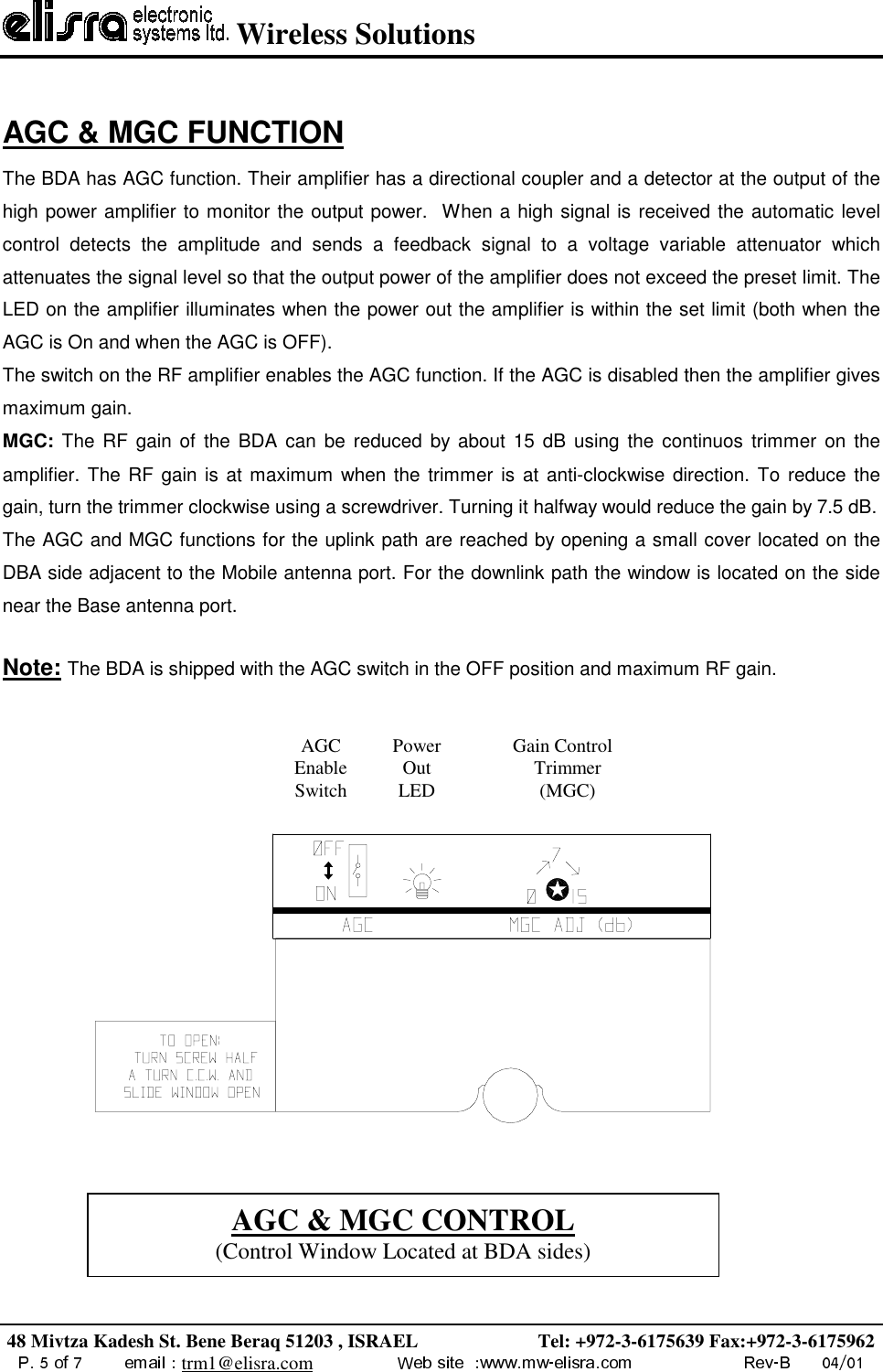  Wireless Solutions48 Mivtza Kadesh St. Bene Beraq 51203 , ISRAEL                         Tel: +972-3-6175639 Fax:+972-3-6175962trm1@elisra.comAGC &amp; MGC FUNCTION    The BDA has AGC function. Their amplifier has a directional coupler and a detector at the output of thehigh power amplifier to monitor the output power.  When a high signal is received the automatic levelcontrol detects the amplitude and sends a feedback signal to a voltage variable attenuator whichattenuates the signal level so that the output power of the amplifier does not exceed the preset limit. TheLED on the amplifier illuminates when the power out the amplifier is within the set limit (both when theAGC is On and when the AGC is OFF).The switch on the RF amplifier enables the AGC function. If the AGC is disabled then the amplifier givesmaximum gain.MGC: The RF gain of the BDA can be reduced by about 15 dB using the continuos trimmer on theamplifier. The RF gain is at maximum when the trimmer is at anti-clockwise direction. To reduce thegain, turn the trimmer clockwise using a screwdriver. Turning it halfway would reduce the gain by 7.5 dB.The AGC and MGC functions for the uplink path are reached by opening a small cover located on theDBA side adjacent to the Mobile antenna port. For the downlink path the window is located on the sidenear the Base antenna port.  Note: The BDA is shipped with the AGC switch in the OFF position and maximum RF gain.  AGCEnableSwitchPowerOutLEDGain ControlTrimmer(MGC)AGC &amp; MGC CONTROL(Control Window Located at BDA sides)