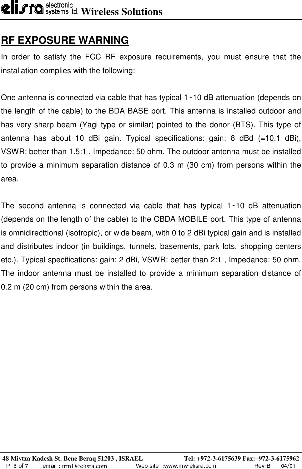  Wireless Solutions48 Mivtza Kadesh St. Bene Beraq 51203 , ISRAEL                         Tel: +972-3-6175639 Fax:+972-3-6175962trm1@elisra.comRF EXPOSURE WARNINGIn order to satisfy the FCC RF exposure requirements, you must ensure that theinstallation complies with the following:One antenna is connected via cable that has typical 1~10 dB attenuation (depends onthe length of the cable) to the BDA BASE port. This antenna is installed outdoor andhas very sharp beam (Yagi type or similar) pointed to the donor (BTS). This type ofantenna has about 10 dBi gain. Typical specifications: gain: 8 dBd (=10.1 dBi),VSWR: better than 1.5:1 , Impedance: 50 ohm. The outdoor antenna must be installedto provide a minimum separation distance of 0.3 m (30 cm) from persons within thearea.The second antenna is connected via cable that has typical 1~10 dB attenuation(depends on the length of the cable) to the CBDA MOBILE port. This type of antennais omnidirecttional (isotropic), or wide beam, with 0 to 2 dBi typical gain and is installedand distributes indoor (in buildings, tunnels, basements, park lots, shopping centersetc.). Typical specifications: gain: 2 dBi, VSWR: better than 2:1 , Impedance: 50 ohm.The indoor antenna must be installed to provide a minimum separation distance of  0.2 m (20 cm) from persons within the area.