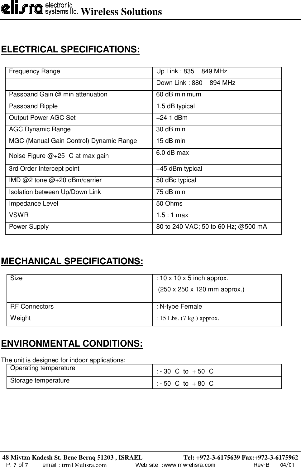  Wireless Solutions48 Mivtza Kadesh St. Bene Beraq 51203 , ISRAEL                         Tel: +972-3-6175639 Fax:+972-3-6175962trm1@elisra.comELECTRICAL SPECIFICATIONS:Frequency Range Up Link : 835 849 MHzDown Link : 880 894 MHzPassband Gain @ min attenuation 60 dB minimumPassband Ripple 1.5 dB typicalOutput Power AGC Set +24 1 dBmAGC Dynamic Range 30 dB minMGC (Manual Gain Control) Dynamic Range 15 dB minNoise Figure @+25 C at max gain 6.0 dB max3rd Order Intercept point +45 dBm typicalIMD @2 tone @+20 dBm/carrier 50 dBc typicalIsolation between Up/Down Link 75 dB minImpedance Level 50 OhmsVSWR 1.5 : 1 maxPower Supply 80 to 240 VAC; 50 to 60 Hz; @500 mAMECHANICAL SPECIFICATIONS:Size : 10 x 10 x 5 inch approx. (250 x 250 x 120 mm approx.)RF Connectors : N-type FemaleWeight : 15 Lbs. (7 kg.) approx.ENVIRONMENTAL CONDITIONS:The unit is designed for indoor applications:Operating temperature : - 30 C  to  + 50 CStorage temperature : - 50 C  to  + 80 C