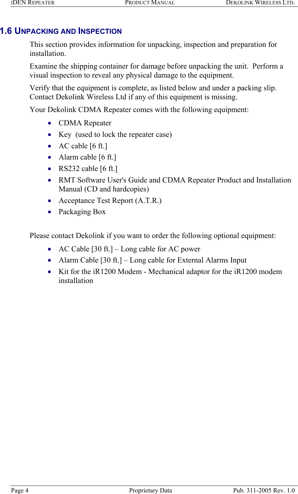 IDEN REPEATER PRODUCT MANUAL DEKOLINK WIRELESS LTD.   1.6 UNPACKING AND INSPECTION  This section provides information for unpacking, inspection and preparation for installation.  Examine the shipping container for damage before unpacking the unit.  Perform a visual inspection to reveal any physical damage to the equipment.   Verify that the equipment is complete, as listed below and under a packing slip.  Contact Dekolink Wireless Ltd if any of this equipment is missing.  Your Dekolink CDMA Repeater comes with the following equipment:   CDMA Repeater • • • • • • • • • • • Key  (used to lock the repeater case) AC cable [6 ft.]  Alarm cable [6 ft.] RS232 cable [6 ft.] RMT Software User&apos;s Guide and CDMA Repeater Product and Installation Manual (CD and hardcopies) Acceptance Test Report (A.T.R.) Packaging Box  Please contact Dekolink if you want to order the following optional equipment: AC Cable [30 ft.] – Long cable for AC power  Alarm Cable [30 ft.] – Long cable for External Alarms Input Kit for the iR1200 Modem - Mechanical adaptor for the iR1200 modem installation Page 4  Proprietary Data  Pub. 311-2005 Rev. 1.0 